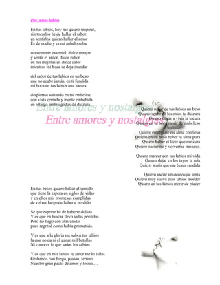 Por unos labios

En tus labios, hoy me quiero inspirar,
sin tocarlos he de hallar el sabor,
en sentirlos quiero hallar el amor
Es de noche y es mi anhelo robar

suavemente esa miel, dulce manjar
y sentir el ardor, dulce rubor
en tus mejillas en dulce calor
mientras mi boca se deja inundar

del sabor de tus labios en un beso
que no acabe jamás, en ti fundida
mi boca en tus labios una locura

despiertos soñando en tal embeleso
con vista cerrada y mente embebida
en letargo embriagados de dulzura.
                                                Quiero robar de tus labios un beso
                                               Quiero sentir en los míos tu dulzura
                                                     Quiero llegar a vivir la locura
                                              Quiero en tu boca morir de embeleso

                                               Quiero entregarte mi alma confieso
                                              Quiero en un beso beber tu alma pura
                                                 Quiero beber el licor que me cura
                                              Quiero saciarme y volverme travieso.

                                              Quiero marcar con tus labios mi vida
                                                  Quiero dejar en los tuyos la mía
                                               Quiero sentir que me besas rendida

                                                  Quiero saciar un deseo que tenía
                                              Quiero muy suave esos labios morder
                                               Quiero en tus labios morir de placer
En tus besos quiero hallar el sentido
que tiene la espera en siglos de vidas
y en ellos mis promesas cumplidas
de volver luego de haberte perdido

Se que esperar he de haberte dolido
Y es que en buscar llevo vidas perdidas
Pero no llego con alas caídas
pues regresé como había prometido.

Y es que a la gloria me saben tus labios
la que no da ni el ganar mil batallas
Ni conocer lo que todos los sabios

Y es que en mis labios tu amor me lo tallas
Grabando con fuego, pasión, ternura
Nuestro gran pacto de amor y locura…
 