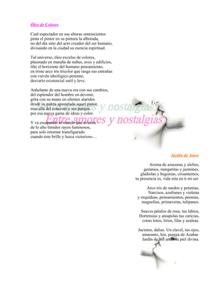 Óleo de Colores

Cual espectador en sus alturas omniscientes
pinta el pintor en su pintura la alborada,
no del día sino del acto creador del ser humano,
divisando en la ciudad su esencia espiritual.

Tal universo, óleo excelso de colores,
plasmado en maraña de nubes, aves y edificios,
tiñe el horizonte del humano pensamiento,
en triste arco iris tricolor que rasga sus entrañas
con vaivén ideológico perenne,
desvarío existencial sutil y leve.

Anhelante de una nueva era con sus cambios,
del esplendor del hombre en devenir,
grita con su mano en silentes alaridos
desde su paleta apastelada aquel pintor,
mas allá del concreto y sus parajes
por esa nueva gama de ideas y color.

Y va escapando al mundo que avizora
de lo alto tímidos rayos luminosos,
para solo retornar transfigurado
cuando éste brille y luzca victorioso…



                                                                            Jardín de Amor

                                                              Aroma de azucenas y alelíes,
                                                           geranios, margaritas y jazmines,
                                                         gladiolas y begonias, crisantemos,
                                                      tu presencia es, vida mía en ti mi ser.

                                                            Arco iris de nardos y petunias,
                                                             Narcisos, azafranes y violetas
                                                       y orquídeas, pensamientos, peonías,
                                                         magnolias, primaveras, tulipanes.

                                                         Suaves pétalos de rosa, tus labios,
                                                        Hortensias y amapolas tus caricias,
                                                          como lotos, lirios, lilas y azaleas.

                                                       Jacintos, dalias. Un clavel, tus ojos,
                                                         amaranto, Iris, pureza de Azahar.
                                                         Jardín de mil amor tu piel divina.
 