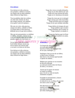 Eres dulzura                                                                      Tengo

Eres dulzura mi niña, princesa,                 Tengo dos versos en medio del pecho,
eres grandeza, sublime en ternura,                 Tengo en mi alma delirios de verte
ese suspiro que mi alma embelesa                   Tengo mil cosas encima del techo.
dulce belleza de frágil altura…                   Tengo en mi vida deseos de tenerte

Tras tus palabras dejé mis cordura,                Tengo dos rosas que no te entregué
son ellas tales alientos de diosa                  Tengo caricias que están encerradas
que rompes amarras, mis ataduras                     Tengo mil besos que no te pagué
en un grácil vuelo de mariposa…                   Tengo en mis ojos miradas marcadas

Mis ojos sin verte, niña graciosa,                   Tengo delirios de tiempos de ayer
aunque mis labios, soñando te beben                      Tengo palabras aquí sin decir
ya sienten dulce tu boca preciosa                    Tengo momentos que no pude ver
pidiendo tan ya lo que aun no deben…                     Tengo maletas y no puedo ir.

Mas aun mis pensamientos se embeben                 Tengo una lágrima aquí sin llorar
se nublan, ensueñan, claman en mi,                Tengo canciones también sin cantar,
ya no me importa dejar que se ceben
grandes anhelos de estar junto a ti.

En tus besos, bella flor de alelí      Al mirarla…
he de hallar dulzura, locura esa,
de tus manos mil caricias pedí         Un éxtasis de vida en sus pupilas
y en morir si tu boca no me besa.      me asalta con mirarla,
                                       hacerme al dulce mar sin algún bote
Eres dulzura mi niña, princesa,        de sus ojos, naufragar…
eres grandeza, sublime en ternura,
ese suspiro que mi alma embelesa       Naufragar si hay un roce de sus labios,
dulce belleza de frágil altura…        si ahora estoy en llamas.
                                       Que hacer si me insinúa aquel pecado
                                       si apenas de mañana…

                                       Mañana por sumirme en sus encantos
                                       de diosa de alborada
                                       ya canto por tenerla entre mis brazos
                                       de tarde y a la aurora…

                                       Aurora que la quiero sin mesura
                                       no tengo ya medida,
                                       pues vivo de su vida sin tenerla
                                       teniéndola escapada…

                                       Escapada en pensamientos y deseos
                                       viviendo enamorada
                                       mi alma de su ser, su alma y de sus ojos
                                       tan claros como el alba…

                                       Del alba hasta la noche toda mía
                                       tenerla en mi morada
                                       para darle de mi alma tal ternura
                                       por miles madrugadas…
 