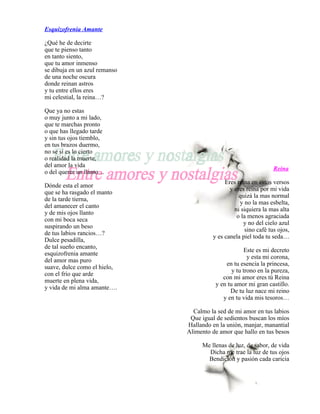 Esquizofrenia Amante

¿Qué he de decirte
que te pienso tanto
en tanto siento,
que tu amor inmenso
se dibuja en un azul remanso
de una noche oscura
donde reinan astros
y tu entre ellos eres
mi celestial, la reina…?

Que ya no estas
o muy junto a mi lado,
que te marchas pronto
o que has llegado tarde
y sin tus ojos tiemblo,
en tus brazos duermo,
no se si es lo cierto
o realidad la muerte,
del amor la vida
                                                                 Reina
o del querer un llanto…
                                             Eres reina en estos versos
Dónde esta el amor
                                               y eres reina por mi vida
que se ha rasgado el manto
                                                   quizá la mas normal
de la tarde tierna,
                                                   y no la mas esbelta,
del amanecer el canto
                                                 ni siquiera la mas alta
y de mis ojos llanto
                                                  o la menos agraciada
con mi boca seca
                                                     y no del cielo azul
suspirando un beso
                                                     sino café tus ojos,
de tus labios rancios…?
                                        y es canela piel toda tu seda…
Dulce pesadilla,
de tal sueño encanto,
                                                      Este es mi decreto
esquizofrenia amante
                                                       y esta mi corona,
del amor mas puro
                                             en tu esencia la princesa,
suave, dulce como el hielo,
                                                y tu trono en la pureza,
con el frío que arde
                                            con mi amor eres tú Reina
muerte en plena vida,
                                         y en tu amor mi gran castillo.
y vida de mi alma amante….
                                               De tu luz nace mi reino
                                            y en tu vida mis tesoros…

                                 Calmo la sed de mi amor en tus labios
                                Que igual de sedientos buscan los míos
                               Hallando en la unión, manjar, manantial
                               Alimento de amor que hallo en tus besos

                                    Me llenas de luz, de sabor, de vida
                                      Dicha me trae la luz de tus ojos
                                      Bendición y pasión cada caricia
 