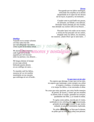 Sirena
                                                    Navegando por tus labios naufragué,
                                                     sofocando mis mejillas en tu aliento
                                                  despertando en el sopor de mis deseos
                                                 de los tuyos, tu pasión y mi tormento…

                                                  Cazador entre tu piel hallé mis presas,
                                                  mi alimento, mi bebida y mis delicias.
                                                Domador fuiste domada por mis riendas,
                                            mas domado soy esclavo allá en tus brazos…

                                                 Pescador lancé mis redes en tus mares
                                                y sirena me has pescado con tus cantos,
                                                 atrapado entre tus labios, tus encantos,
                                          me susurras: ¡Santo Dios! que te amo tanto…!
Ombligo
Tejiendo en tu cuerpo solemne
con fina seda esta tela
que van dibujando mis labios
sobre tu piel de hermosa sirena…

Mi aliento cubre y recorre
cada lugar de tu cuerpo
jugando por mil rincones
entre tus piernas y tus abrazos…

Mi lengua detiene el tiempo
en esa copa celeste
bebiendo pasión directa
en ese ombligo mi oasis…

Te muerdes sutil los labios,
susurras tal vez mi nombre
muriéndote en ese encanto
que embriaga mi ser al borde..
                                                                  Lo que nace en tus ojos
                                        No esperes que detenga, lo que nace en tus ojos,
                                      no esperes que mantenga, como siempre esa calma
                                                 el respeto y cordura, si insinúas antojos,
                                          si te mojas los labios, si me enciendes el alma.
                                   No creas que estoy paciente, que estoy hecho manojos
                                           de pasión, de locura, y siento que me ensalma
                                         tu aliento todo el cuerpo, quitando los cerrojos,
                                              quedándote tan libre, y yo siendo tu talma.
                                           Te agitas como palma, mecida por el viento,
                                        sembrada en mis entrañas, llorando emocionada,
                                           gritando de portento, viviendo lo que siento,
                                             soñando un paraíso, sintiéndote explorada.
                                            No pidas que lo evite, se bien que lo deseas,
                                           no pidas que no robe, de tu alma esas preseas.
 