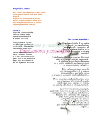 Cómplices de un beso

Una sonrisa haciendo juego con tus labios,
labios que secuestran a los míos en tus
mejillas,
mejillas que acaricio con mi barbas,
barbas siempre cómplices de un beso,
beso siempre juguetón con tu sonrisa,
sonrisa que robó mi corazón…


Ausencia
Engullido en mis recuerdos,
en silencio bella amada,
en mis lagrimas suspiro,
al sentirte tan lejana.                                               Navegante en tus pupilas…
Tan lejana estas, tan cerca,                            Perdido en la profundidad de tus pupilas
no lo entiende mi alma sola,                                      navego sin rumbo en el océano,
que no estas y estas ausente,                                   de aquellos tales ojos como el sol
en ausencia que me mata.                                     al acecho en altamar de algún navío
                                                      que me lleve hasta las costas de tu piel, que
Tristes lloran mis recuerdos,                                                           desvarío!!
tristes cantan las mañanas,
si te lloro aquí en mis sueños,                El anhelo de tus labios, que me sacian, dulce miel,
ya no estas en mis almohadas,                        aquel tal néctar, de los dioses, suave manjar
ya no estas mi bella amada,                              de mi aliento un solo aliento, al embrujar
me has dejado tus recuerdos.                      con tu poción, loca pasión, que ha de embriagar
                                                                en un eterno instante, piel a piel…

                                                              Piel a piel entre mi dedos, sensación
                                                           entre mis manos el rubor de tu canción,
                                                            en mis entrañas el ardor de tal pasión,
                                               en la fusión de los amantes en silente habitación…

                                                 De tus ojos se desborda la pasión de tanto amor,
                                                       que navegante en la tormenta enloquecido,
                                                       Izando velas, liando amarras, voy perdido,
                                                 sin un norte, o tal el sur, en este mar enardecido.

                                                           De tu vientre, tus entrañas, voy ungido,
                                             que tornado, fuerte brisa, o aquel viento huracanado,
                                              solo atraen mas y mas y mucho mas mi fiel motivo,
                                                     de atracar tarde o temprano entre tus pechos,
                                                          en tus piernas, en tus brazos mis delirios
                                                            y arroparme con tu piel y tus gemidos
                                                               en letargo de pasión y mil suspiros,
                                                               en suspiros de tu amor y tus latidos
                                                       para amarte locamente hasta el final de mis
                                                                                         suspiros…
 