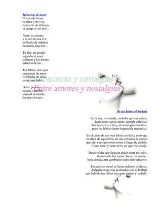 Momento de amor
Novela de besos,
tu alma y mi voz,
concierto de abrazos,
tu cuerpo y mi piel…

Poseo tu cuerpo,
y tu ser de una vez,
en lluvia de anhelos
haciendo canción…

Tu flor, mi pistilo
jugando al amor
soñando a los dioses,
estrellas de luz…

Tus labios, mis ojos
campanas de amor
en brindis de idilio
en tu copa bebí…

Dulce poema,
balada y pasión,
sensual la tonada,
hacerte el amor…



                                                De tus labios el brebaje

                           Es tu voz, mi amada, melodía que me calma,
                              dulce tono, suave canto, arpegio celestial.
                           Son tus besos, vida y armonía para mi alma,
                            pues tus labios tienen inagotable manantial.

                        Es el canto de esos tus labios mi dulce embrujo,
                        el sabor de aquel beso en mis entrañas la poción
                        que eleva mis pasiones como a fuego de carbón.
                             Como tanto y tanto de tu ser que me sedujo.

                          Desde el día que llegaste dulce hasta mis ojos,
                                 iluminando los tuyos claros, mi paisaje,
                         bella amada, me cambiaste todos mis senderos.

                            Encendiste en mí la llama ardiente de deseo,
                            disipaste angustias profundas con tu brebaje
                        que bebí de tus labios con gran pasión y anhelo
 