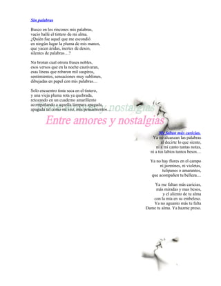 Sin palabras

Busco en los rincones mis palabras,
vacío hallé el tintero de mi alma.
¿Quién fue aquel que me escondió
en ningún lugar la pluma de mis manos,
que yacen áridas, inertes de deseo,
silentes de palabras…?

No brotan cual otrora frases nobles,
esos versos que en la noche cautivaran,
esas líneas que robaron mil suspiros,
sentimientos, sensaciones muy sublimes,
dibujadas en papel con mis palabras…

Solo encuentro tinta seca en el tintero,
y una vieja pluma rota ya quebrada,
retozando en un cuaderno amarillento
acompañando a aquella lámpara apagada,
apagada tal como mi voz, mis pensamientos…




                                                     Me faltan más caricias.
                                                Ya no alcanzan las palabras
                                                      al decirte lo que siento,
                                                   ni a mi canto tantas notas,
                                               ni a tus labios tantos besos…

                                               Ya no hay flores en el campo
                                                    ni jazmines, ni violetas,
                                                     tulipanes o amarantos,
                                               que acompañen tu belleza…

                                                 Ya me faltan más caricias,
                                                 más miradas y mas besos,
                                                      y el aliento de tu alma
                                                con la mía en su embeleso.
                                                Ya no aguanto más tu falta
                                             Dame tu alma. Ya hazme preso.
 