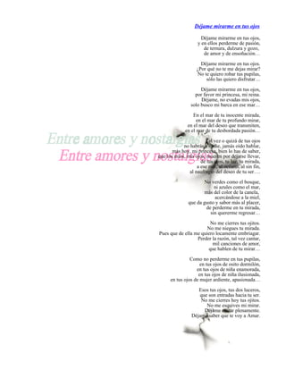 Déjame mirarme en tus ojos

                      Déjame mirarme en tus ojos,
                    y en ellos perderme de pasión,
                       de ternura, dulzura y gozo,
                       de amor y de ensoñación…

                     Déjame mirarme en tus ojos.
                   ¿Por qué no te me dejas mirar?
                   No te quiero robar tus pupilas,
                       sólo las quiero disfrutar…

                     Déjame mirarme en tus ojos,
                  por favor mi princesa, mi reina.
                     Déjame, no evadas mis ojos,
                solo busco mi barca en ese mar…

                 En el mar de tu inocente mirada,
                   en el mar de tu profundo mirar,
              en el mar del deseo que transmiten,
             en el mar de tu desbordada pasión…

                       Tal vez o quizá de tus ojos
            no habrás a nadie, jamás oído hablar,
       más hoy, mi princesa, bien lo has de saber,
que los míos, mis ojos, mueren por dejarse llevar,
                     de tus ojos, tu luz, tu mirada,
                   a ese mar, al océano, al sin fin,
               al naufragio del deseo de tu ser….

                       No verdes como el bosque,
                            ni azules como el mar,
                       más del color de la canela,
                            acercándose a la miel,
               que da gusto y sabor más al placer,
                        de perderme en tu mirada,
                          sin quererme regresar…

                        No me cierres tus ojitos.
                       No me niegues tu mirada.
Pues que de ella me quiero locamente embriagar.
                  Perder la razón, tal vez cantar,
                         mil canciones de amor,
                       que hablen de tu mirar…

                Como no perderme en tus pupilas,
                     en tus ojos de osito dormilón,
                   en tus ojos de niña enamorada,
                    en tus ojos de niña ilusionada,
      en tus ojos de mujer ardiente, apasionada…

                    Esos tus ojos, tus dos luceros,
                    que son entradas hacia tu ser.
                     No me cierres hoy tus ojitos.
                       No me esquives mi mirar.
                      Déjame entrar plenamente.
                 Déjame saber que te voy a Amar.
 