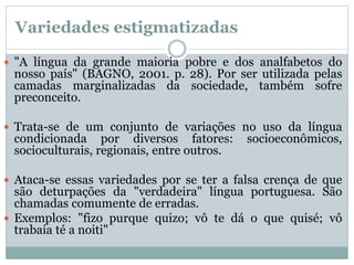 Variedades estigmatizadas
 "A língua da grande maioria pobre e dos analfabetos do
nosso país" (BAGNO, 2001. p. 28). Por ser utilizada pelas
camadas marginalizadas da sociedade, também sofre
preconceito.
 Trata-se de um conjunto de variações no uso da língua
condicionada por diversos fatores: socioeconômicos,
socioculturais, regionais, entre outros.
 Ataca-se essas variedades por se ter a falsa crença de que
são deturpações da "verdadeira" língua portuguesa. São
chamadas comumente de erradas.
 Exemplos: "fizo purque quizo; vô te dá o que quisé; vô
trabaia té a noiti"
 