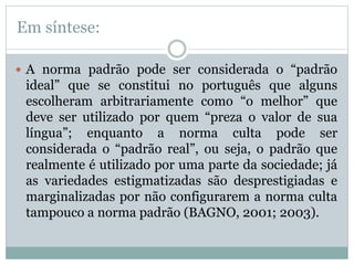 Em síntese:
 A norma padrão pode ser considerada o “padrão
ideal” que se constitui no português que alguns
escolheram arbitrariamente como “o melhor” que
deve ser utilizado por quem “preza o valor de sua
língua”; enquanto a norma culta pode ser
considerada o “padrão real”, ou seja, o padrão que
realmente é utilizado por uma parte da sociedade; já
as variedades estigmatizadas são desprestigiadas e
marginalizadas por não configurarem a norma culta
tampouco a norma padrão (BAGNO, 2001; 2003).
 