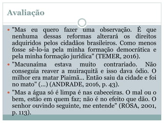 Avaliação
 "Mas eu quero fazer uma observação. É que
nenhuma dessas reformas alterará os direitos
adquiridos pelos cidadãos brasileiros. Como menos
fosse sê-lo-ia pela minha formação democrática e
pela minha formação jurídica" (TEMER, 2016).
 "Macunaíma estava muito contrariado. Não
conseguia reaver a muiraquitã e isso dava ódio. O
milhor era matar Piaimã... Então saiu da cidade e foi
no mato" (...) (ANDRADE, 2016, p. 43).
 "Mas a água só é limpa é nas cabeceiras. O mal ou o
bem, estão em quem faz; não é no efeito que dão. O
senhor ouvindo seguinte, me entende" (ROSA, 2001,
p. 113).
 