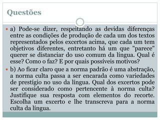 Questões
 a) Pode-se dizer, respeitando as devidas diferenças
entre as condições de produção de cada um dos textos
representados pelos excertos acima, que cada um tem
objetivos diferentes, entretanto há um que "parece"
querer se distanciar do uso comum da língua. Qual é
esse? Como o faz? E por quais possíveis motivos?
 b) Ao ficar claro que a norma padrão é uma abstração,
a norma culta passa a ser encarada como variedades
de prestígio no uso da língua. Qual dos excertos pode
ser considerado como pertencente à norma culta?
Justifique sua resposta com elementos do recorte.
Escolha um excerto e lhe transcreva para a norma
culta da língua.
 