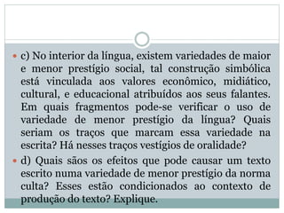  c) No interior da língua, existem variedades de maior
e menor prestígio social, tal construção simbólica
está vinculada aos valores econômico, midiático,
cultural, e educacional atribuídos aos seus falantes.
Em quais fragmentos pode-se verificar o uso de
variedade de menor prestígio da língua? Quais
seriam os traços que marcam essa variedade na
escrita? Há nesses traços vestígios de oralidade?
 d) Quais sãos os efeitos que pode causar um texto
escrito numa variedade de menor prestígio da norma
culta? Esses estão condicionados ao contexto de
produção do texto? Explique.
 