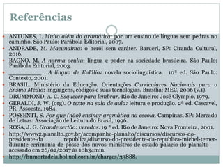 Referências
 ANTUNES, I. Muito além da gramática: por um ensino de línguas sem pedras no
caminho. São Paulo: Parábola Editorial, 2007.
 ANDRADE, M. Macunaíma: o herói sem caráter. Barueri, SP: Ciranda Cultural,
2016.
 BAGNO, M. A norma oculta: língua e poder na sociedade brasileira. São Paulo:
Parábola Editorial, 2003.
 _________ . A língua de Eulália: novela sociolinguística. 10ª ed. São Paulo:
Contexto, 2001.
 BRASIL. Ministério da Educação. Orientações Curriculares Nacionais para o
Ensino Médio: linguagens, códigos e suas tecnologias. Brasília: MEC, 2006 (v.1).
 DRUMMOND, A. C. Esquecer para lembrar. Rio de Janeiro: José Olympio, 1979.
 GERALDI, J. W. (org). O texto na sala de aula: leitura e produção. 2ª ed. Cascavel,
PR, Assoeste, 1984.
 POSSENTI, S. Por que (não) ensinar gramática na escola. Campinas, SP: Mercado
de Letras: Associação de Leitura do Brasil, 1996.
 ROSA, J. G. Grande sertão: veredas. 19 ª ed. Rio de Janeiro: Nova Fronteira, 2001.
 http://www2.planalto.gov.br/acompanhe-planalto/discursos/discursos-do-
presidente-da republica/discurso-do-presidente-da-republica-michel-temer-
durante-cerimonia-de-posse-dos-novos-ministros-de-estado-palacio-do-planalto
acessado em 26/02/2017 às 10h34min.
 http://humortadela.bol.uol.com.br/charges/33888.
 