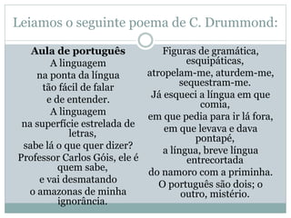 Leiamos o seguinte poema de C. Drummond:
Aula de português
A linguagem
na ponta da língua
tão fácil de falar
e de entender.
A linguagem
na superfície estrelada de
letras,
sabe lá o que quer dizer?
Professor Carlos Góis, ele é
quem sabe,
e vai desmatando
o amazonas de minha
ignorância.
Figuras de gramática,
esquipáticas,
atropelam-me, aturdem-me,
sequestram-me.
Já esqueci a língua em que
comia,
em que pedia para ir lá fora,
em que levava e dava
pontapé,
a língua, breve língua
entrecortada
do namoro com a priminha.
O português são dois; o
outro, mistério.
 