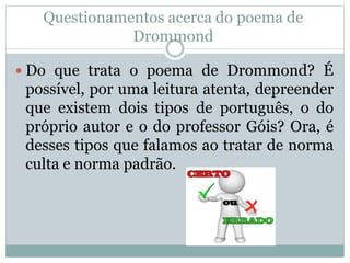 Questionamentos acerca do poema de
Drommond
 Do que trata o poema de Drommond? É
possível, por uma leitura atenta, depreender
que existem dois tipos de português, o do
próprio autor e o do professor Góis? Ora, é
desses tipos que falamos ao tratar de norma
culta e norma padrão.
 