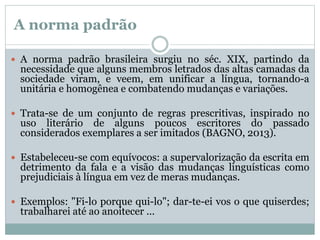 A norma padrão
 A norma padrão brasileira surgiu no séc. XIX, partindo da
necessidade que alguns membros letrados das altas camadas da
sociedade viram, e veem, em unificar a língua, tornando-a
unitária e homogênea e combatendo mudanças e variações.
 Trata-se de um conjunto de regras prescritivas, inspirado no
uso literário de alguns poucos escritores do passado
considerados exemplares a ser imitados (BAGNO, 2013).
 Estabeleceu-se com equívocos: a supervalorização da escrita em
detrimento da fala e a visão das mudanças linguísticas como
prejudiciais à língua em vez de meras mudanças.
 Exemplos: "Fi-lo porque qui-lo"; dar-te-ei vos o que quiserdes;
trabalharei até ao anoitecer ...
 