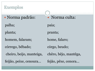 Exemplos
 Norma padrão:
palha;
planta;
homem, falaram;
córrego, bêbado;
cheiro, beijo, manteiga,
feijão, peixe, cenoura...
 Norma culta:
paia;
pranta;
home, falaro;
córgo, beudo;
chêro, bêjo, mantêga,
fejão, pêxe, cenora...
 