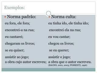 Exemplos:
 Norma padrão:
eu fora, ele fora;
encontrei-a na rua;
eu cantarei;
chegaram os livros;
se eu quiser;
assistir ao jogo;
a obra cujo autor escreveu;
 Norma culta:
eu tinha ido, ele tinha ido;
encontrei ela na rua;
eu vou cantar;
chegou os livros;
se eu querer;
assistir o jogo;
a obra que o autor escreveu.
(BAGNO, 2001, 2003; POSSENTI, 1996)
 