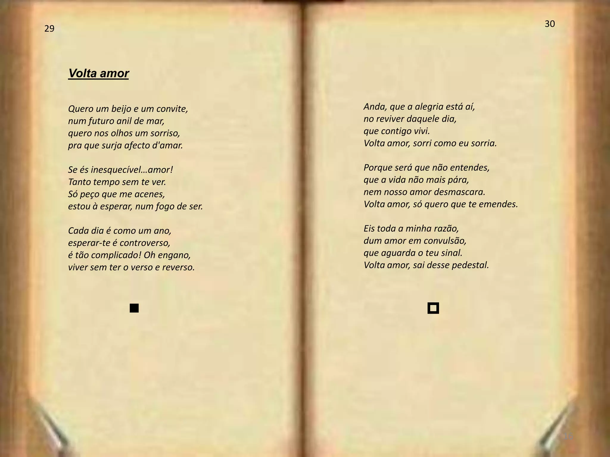 29                                                                              30



     Volta amor

     Quero um beijo e um convite,        Anda, que a alegria está aí,
     num futuro anil de mar,             no reviver daquele dia,
     quero nos olhos um sorriso,         que contigo vivi.
     pra que surja afecto d'amar.        Volta amor, sorri como eu sorria.

     Se és inesquecível…amor!            Porque será que não entendes,
     Tanto tempo sem te ver.             que a vida não mais pára,
     Só peço que me acenes,              nem nosso amor desmascara.
     estou à esperar, num fogo de ser.   Volta amor, só quero que te emendes.

     Cada dia é como um ano,             Eis toda a minha razão,
     esperar-te é controverso,           dum amor em convulsão,
     é tão complicado! Oh engano,        que aguarda o teu sinal.
     viver sem ter o verso e reverso.    Volta amor, sai desse pedestal.



                    n                                   p




                                                                                     16
 