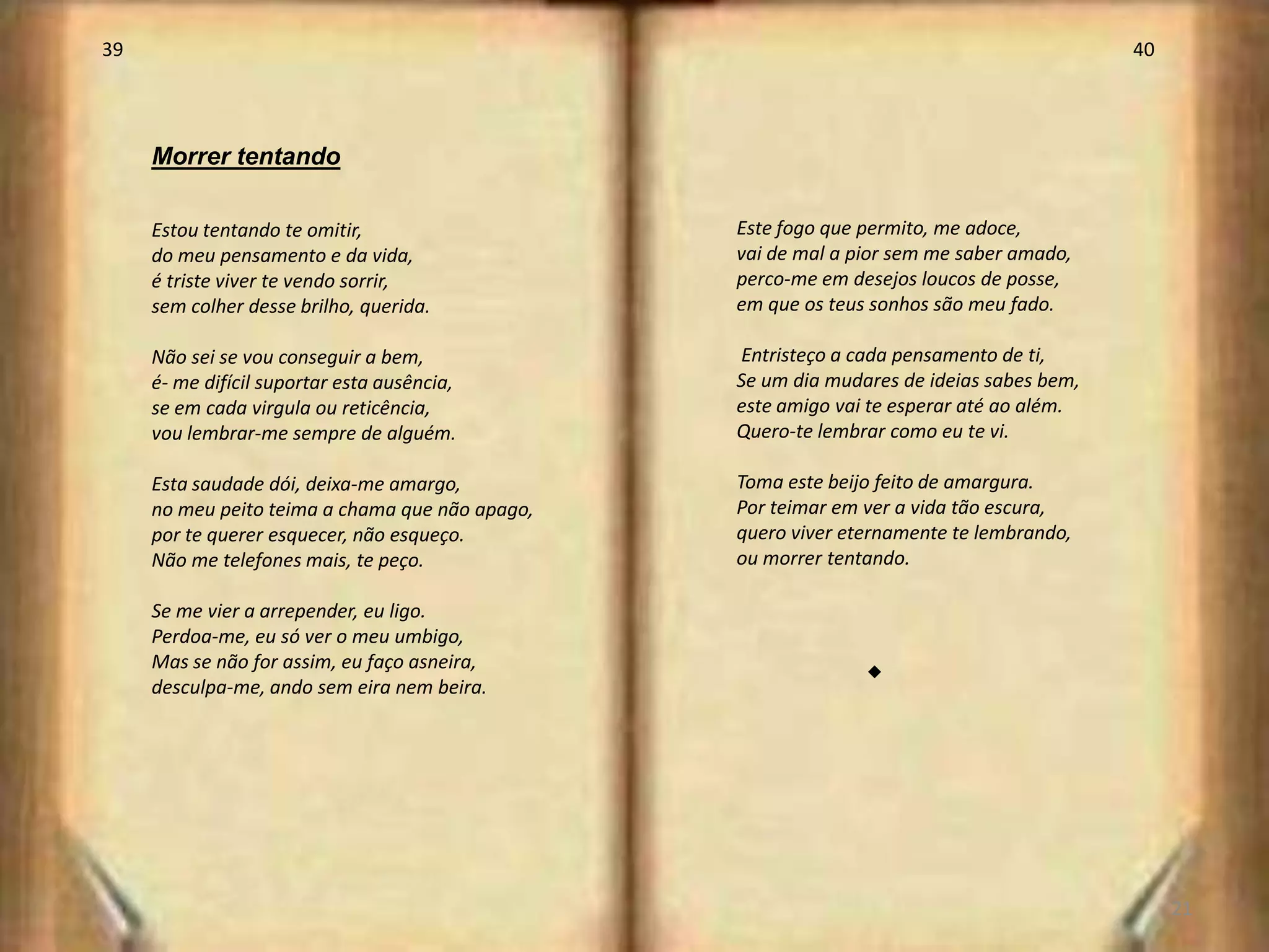 39                                                                                        40




     Morrer tentando

     Estou tentando te omitir,                   Este fogo que permito, me adoce,
     do meu pensamento e da vida,                vai de mal a pior sem me saber amado,
     é triste viver te vendo sorrir,             perco-me em desejos loucos de posse,
     sem colher desse brilho, querida.           em que os teus sonhos são meu fado.

     Não sei se vou conseguir a bem,             Entristeço a cada pensamento de ti,
     é- me difícil suportar esta ausência,       Se um dia mudares de ideias sabes bem,
     se em cada virgula ou reticência,           este amigo vai te esperar até ao além.
     vou lembrar-me sempre de alguém.            Quero-te lembrar como eu te vi.

     Esta saudade dói, deixa-me amargo,          Toma este beijo feito de amargura.
     no meu peito teima a chama que não apago,   Por teimar em ver a vida tão escura,
     por te querer esquecer, não esqueço.        quero viver eternamente te lembrando,
     Não me telefones mais, te peço.             ou morrer tentando.

     Se me vier a arrepender, eu ligo.
     Perdoa-me, eu só ver o meu umbigo,
     Mas se não for assim, eu faço asneira,
     desculpa-me, ando sem eira nem beira.                     s




                                                                                               21
 