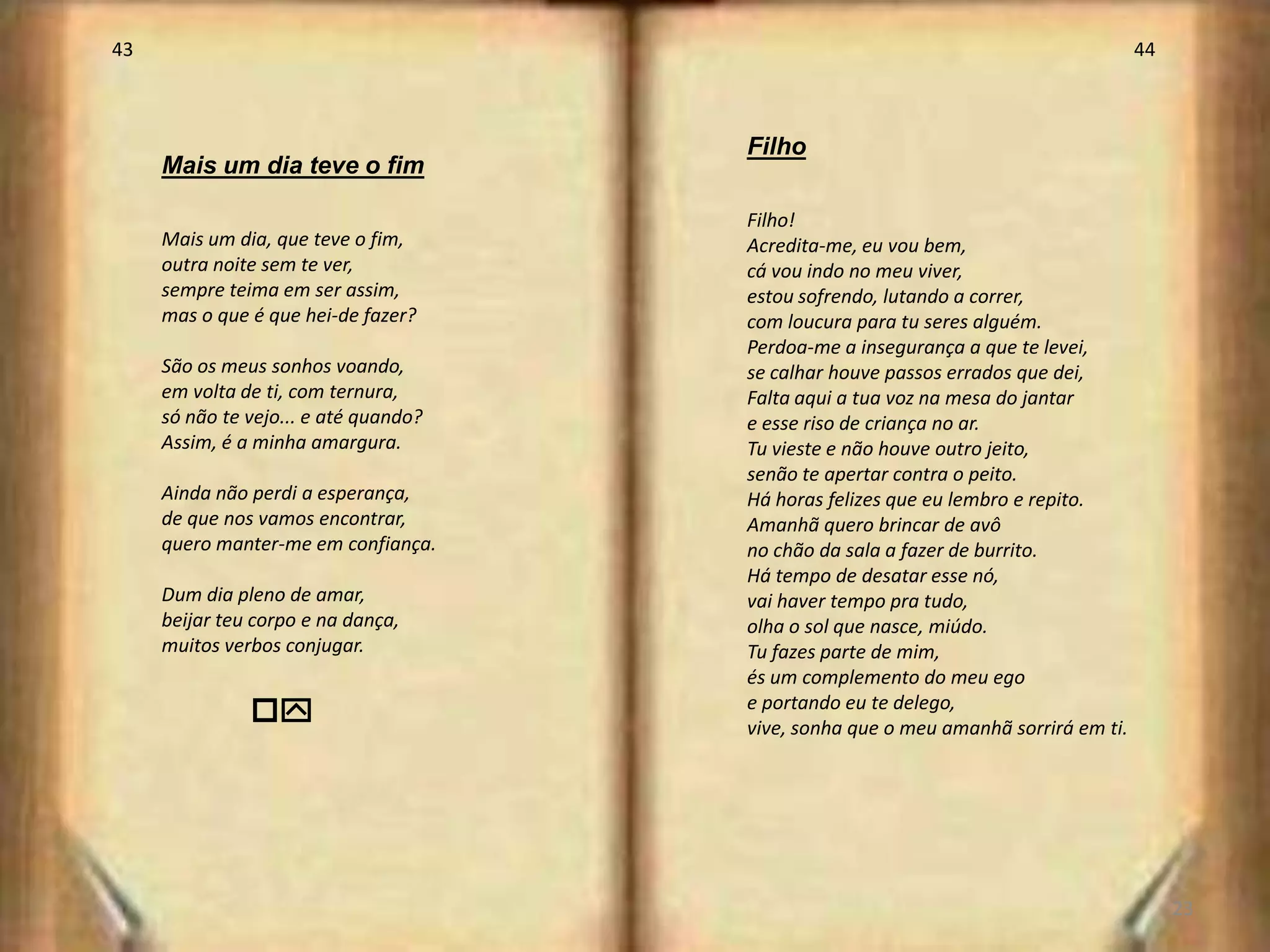 43                                                                                   44



                                       Filho
     Mais um dia teve o fim

                                       Filho!
     Mais um dia, que teve o fim,      Acredita-me, eu vou bem,
     outra noite sem te ver,           cá vou indo no meu viver,
     sempre teima em ser assim,        estou sofrendo, lutando a correr,
     mas o que é que hei-de fazer?     com loucura para tu seres alguém.
                                       Perdoa-me a insegurança a que te levei,
     São os meus sonhos voando,        se calhar houve passos errados que dei,
     em volta de ti, com ternura,      Falta aqui a tua voz na mesa do jantar
     só não te vejo... e até quando?   e esse riso de criança no ar.
     Assim, é a minha amargura.        Tu vieste e não houve outro jeito,
                                       senão te apertar contra o peito.
     Ainda não perdi a esperança,      Há horas felizes que eu lembro e repito.
     de que nos vamos encontrar,       Amanhã quero brincar de avô
     quero manter-me em confiança.     no chão da sala a fazer de burrito.
                                       Há tempo de desatar esse nó,
     Dum dia pleno de amar,            vai haver tempo pra tudo,
     beijar teu corpo e na dança,      olha o sol que nasce, miúdo.
     muitos verbos conjugar.           Tu fazes parte de mim,
                                       és um complemento do meu ego
               oy                      e portando eu te delego,
                                       vive, sonha que o meu amanhã sorrirá em ti.




                                                                                          23
 