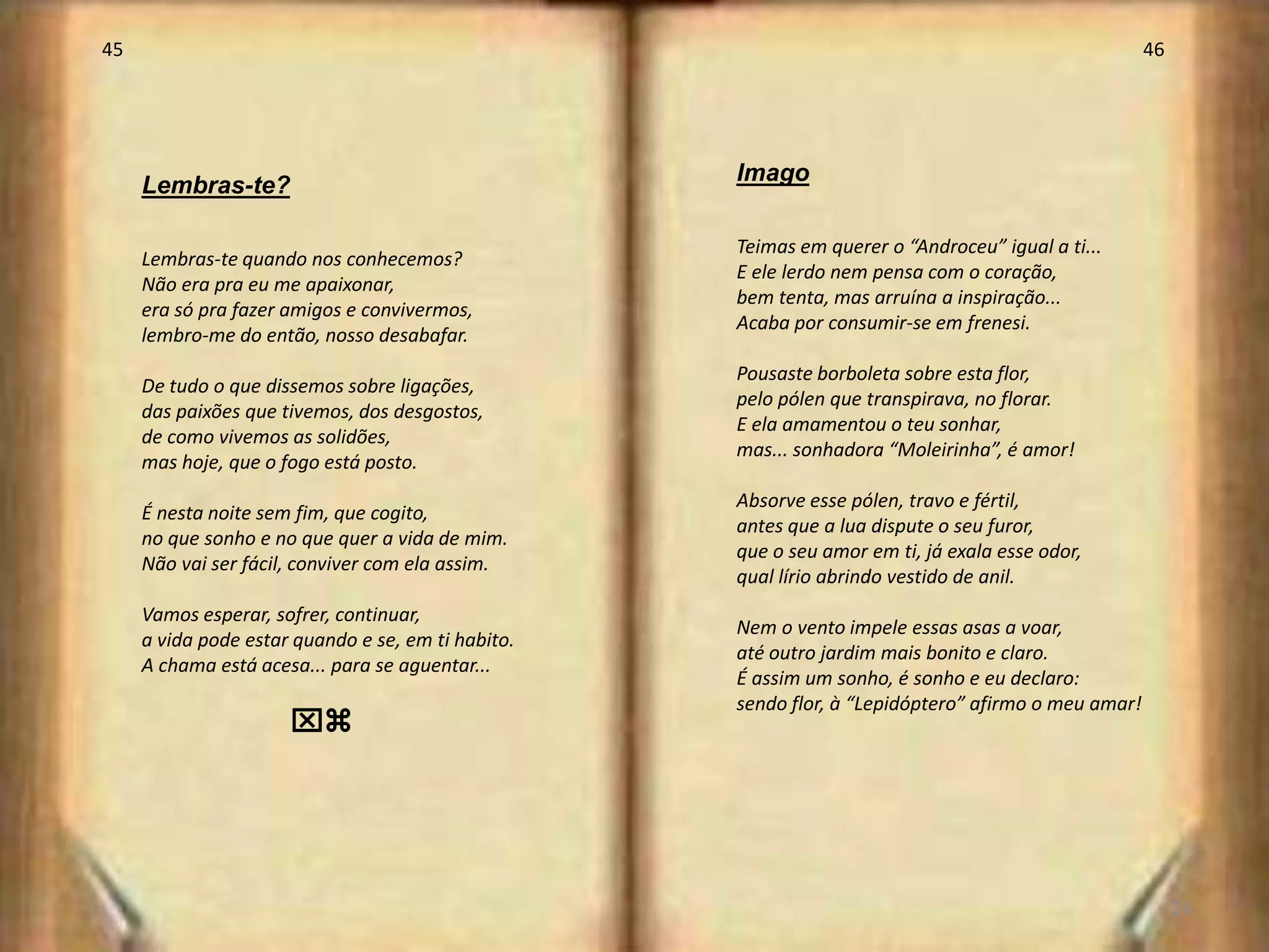 45                                                                                                   46




                                                    Imago
     Lembras-te?

                                                    Teimas em querer o “Androceu” igual a ti...
     Lembras-te quando nos conhecemos?
                                                    E ele lerdo nem pensa com o coração,
     Não era pra eu me apaixonar,
                                                    bem tenta, mas arruína a inspiração...
     era só pra fazer amigos e convivermos,
                                                    Acaba por consumir-se em frenesi.
     lembro-me do então, nosso desabafar.
                                                    Pousaste borboleta sobre esta flor,
     De tudo o que dissemos sobre ligações,
                                                    pelo pólen que transpirava, no florar.
     das paixões que tivemos, dos desgostos,
                                                    E ela amamentou o teu sonhar,
     de como vivemos as solidões,
                                                    mas... sonhadora “Moleirinha”, é amor!
     mas hoje, que o fogo está posto.
                                                    Absorve esse pólen, travo e fértil,
     É nesta noite sem fim, que cogito,
                                                    antes que a lua dispute o seu furor,
     no que sonho e no que quer a vida de mim.
                                                    que o seu amor em ti, já exala esse odor,
     Não vai ser fácil, conviver com ela assim.
                                                    qual lírio abrindo vestido de anil.
     Vamos esperar, sofrer, continuar,
                                                    Nem o vento impele essas asas a voar,
     a vida pode estar quando e se, em ti habito.
                                                    até outro jardim mais bonito e claro.
     A chama está acesa... para se aguentar...
                                                    É assim um sonho, é sonho e eu declaro:
                                                    sendo flor, à “Lepidóptero” afirmo o meu amar!
                      xz




                                                                                                          24
 