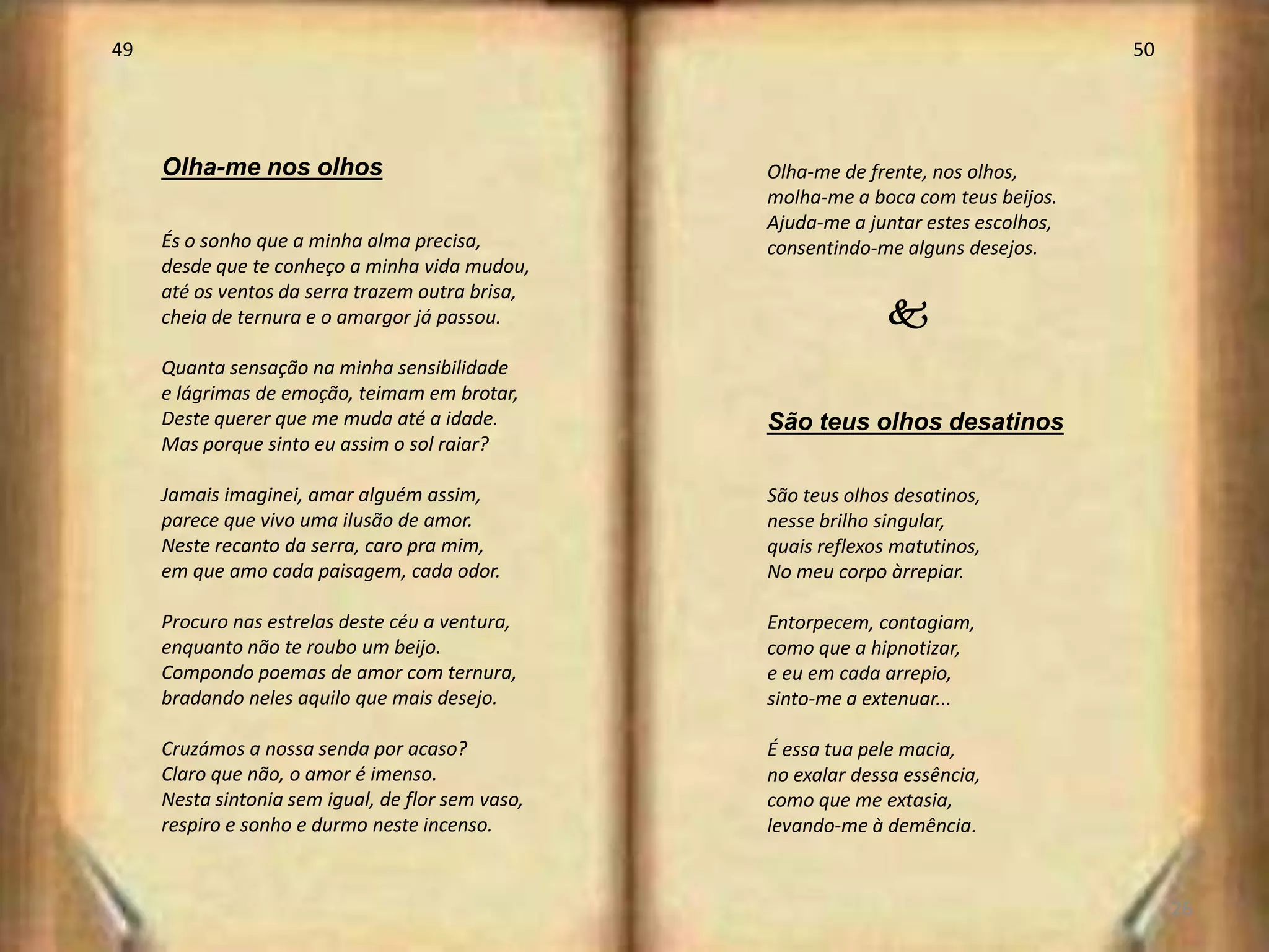 49                                                                                     50




     Olha-me nos olhos                             Olha-me de frente, nos olhos,
                                                   molha-me a boca com teus beijos.
                                                   Ajuda-me a juntar estes escolhos,
     És o sonho que a minha alma precisa,          consentindo-me alguns desejos.
     desde que te conheço a minha vida mudou,
     até os ventos da serra trazem outra brisa,
     cheia de ternura e o amargor já passou.                     k
     Quanta sensação na minha sensibilidade
     e lágrimas de emoção, teimam em brotar,
     Deste querer que me muda até a idade.         São teus olhos desatinos
     Mas porque sinto eu assim o sol raiar?

     Jamais imaginei, amar alguém assim,           São teus olhos desatinos,
     parece que vivo uma ilusão de amor.           nesse brilho singular,
     Neste recanto da serra, caro pra mim,         quais reflexos matutinos,
     em que amo cada paisagem, cada odor.          No meu corpo àrrepiar.

     Procuro nas estrelas deste céu a ventura,     Entorpecem, contagiam,
     enquanto não te roubo um beijo.               como que a hipnotizar,
     Compondo poemas de amor com ternura,          e eu em cada arrepio,
     bradando neles aquilo que mais desejo.        sinto-me a extenuar...

     Cruzámos a nossa senda por acaso?             É essa tua pele macia,
     Claro que não, o amor é imenso.               no exalar dessa essência,
     Nesta sintonia sem igual, de flor sem vaso,   como que me extasia,
     respiro e sonho e durmo neste incenso.        levando-me à demência.


                                                                                            26
 
