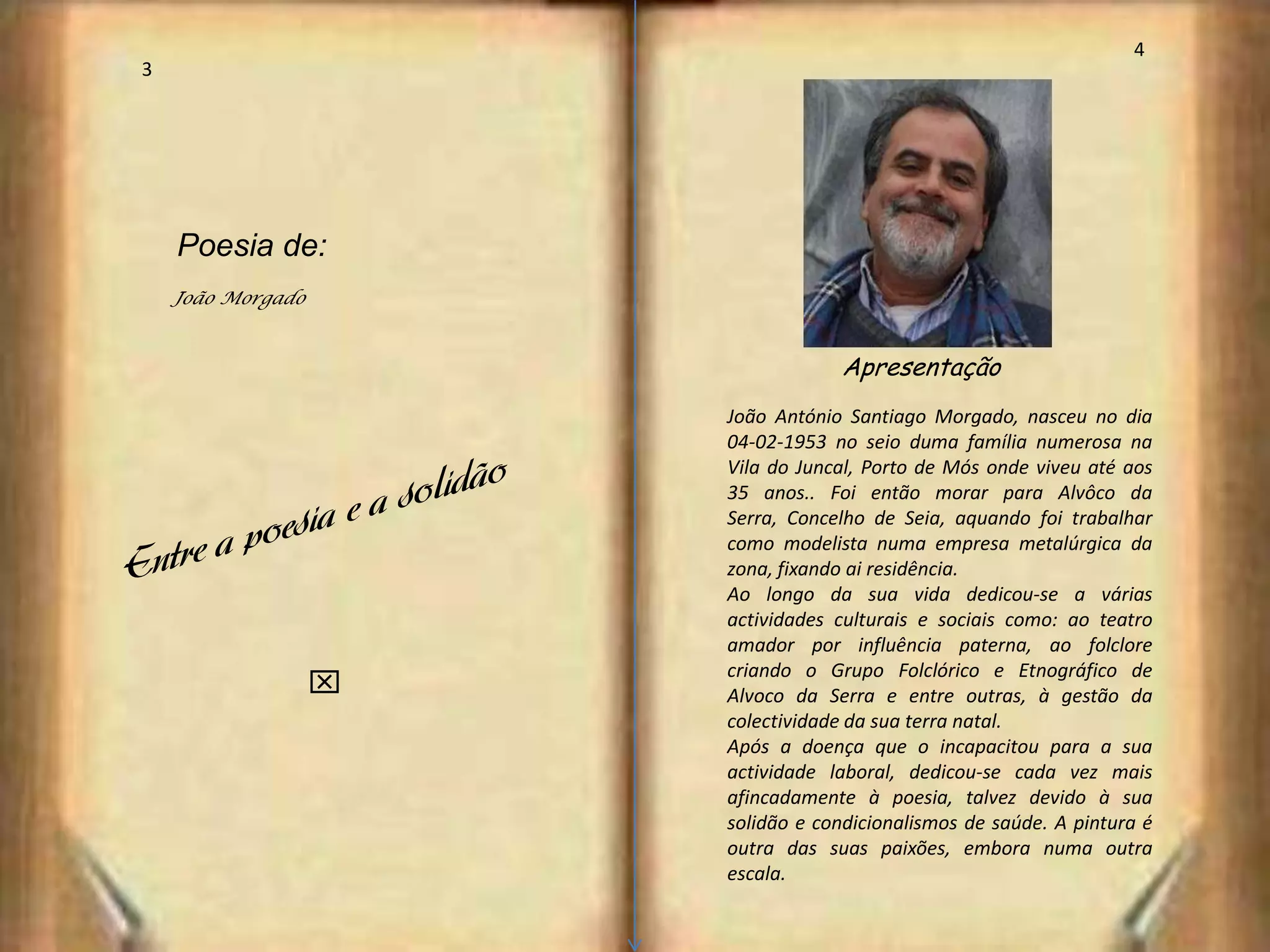4
3




    Poesia de:
    João Morgado


                                   Apresentação
                       João António Santiago Morgado, nasceu no dia
                       04-02-1953 no seio duma família numerosa na
                       Vila do Juncal, Porto de Mós onde viveu até aos
                       35 anos.. Foi então morar para Alvôco da
                       Serra, Concelho de Seia, aquando foi trabalhar
                       como modelista numa empresa metalúrgica da
                       zona, fixando ai residência.
                       Ao longo da sua vida dedicou-se a várias
                       actividades culturais e sociais como: ao teatro
                       amador por influência paterna, ao folclore
                       criando o Grupo Folclórico e Etnográfico de
                   x   Alvoco da Serra e entre outras, à gestão da
                       colectividade da sua terra natal.
                       Após a doença que o incapacitou para a sua
                       actividade laboral, dedicou-se cada vez mais
                       afincadamente à poesia, talvez devido à sua
                       solidão e condicionalismos de saúde. A pintura é
                       outra das suas paixões, embora numa outra
                       escala.
 