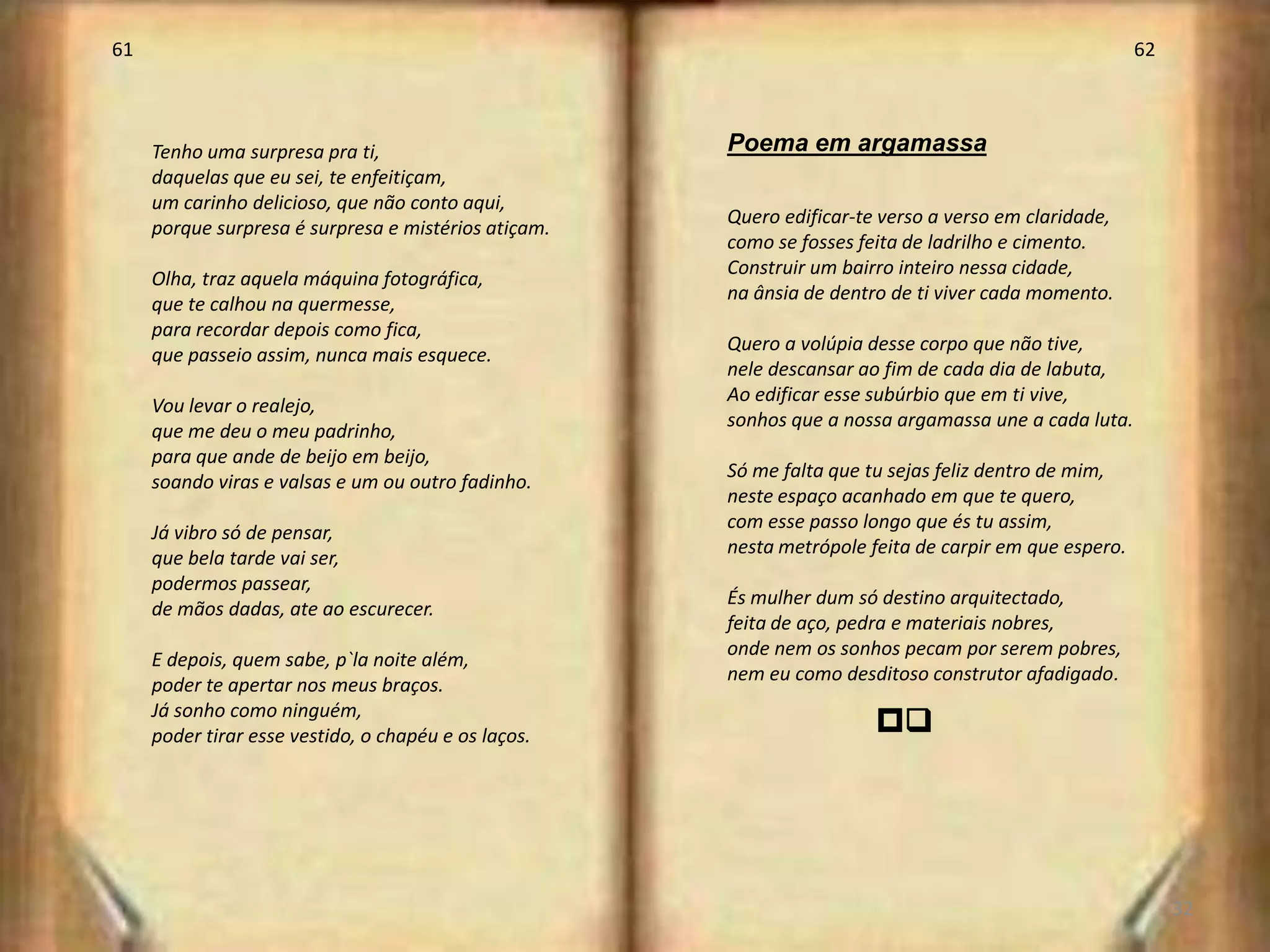 61                                                                                                     62



     Tenho uma surpresa pra ti,                       Poema em argamassa
     daquelas que eu sei, te enfeitiçam,
     um carinho delicioso, que não conto aqui,
                                                      Quero edificar-te verso a verso em claridade,
     porque surpresa é surpresa e mistérios atiçam.
                                                      como se fosses feita de ladrilho e cimento.
                                                      Construir um bairro inteiro nessa cidade,
     Olha, traz aquela máquina fotográfica,
                                                      na ânsia de dentro de ti viver cada momento.
     que te calhou na quermesse,
     para recordar depois como fica,
                                                      Quero a volúpia desse corpo que não tive,
     que passeio assim, nunca mais esquece.
                                                      nele descansar ao fim de cada dia de labuta,
                                                      Ao edificar esse subúrbio que em ti vive,
     Vou levar o realejo,
                                                      sonhos que a nossa argamassa une a cada luta.
     que me deu o meu padrinho,
     para que ande de beijo em beijo,
                                                      Só me falta que tu sejas feliz dentro de mim,
     soando viras e valsas e um ou outro fadinho.
                                                      neste espaço acanhado em que te quero,
                                                      com esse passo longo que és tu assim,
     Já vibro só de pensar,
                                                      nesta metrópole feita de carpir em que espero.
     que bela tarde vai ser,
     podermos passear,
                                                      És mulher dum só destino arquitectado,
     de mãos dadas, ate ao escurecer.
                                                      feita de aço, pedra e materiais nobres,
                                                      onde nem os sonhos pecam por serem pobres,
     E depois, quem sabe, p`la noite além,
                                                      nem eu como desditoso construtor afadigado.
     poder te apertar nos meus braços.
     Já sonho como ninguém,
     poder tirar esse vestido, o chapéu e os laços.
                                                                       pr




                                                                                                            32
 