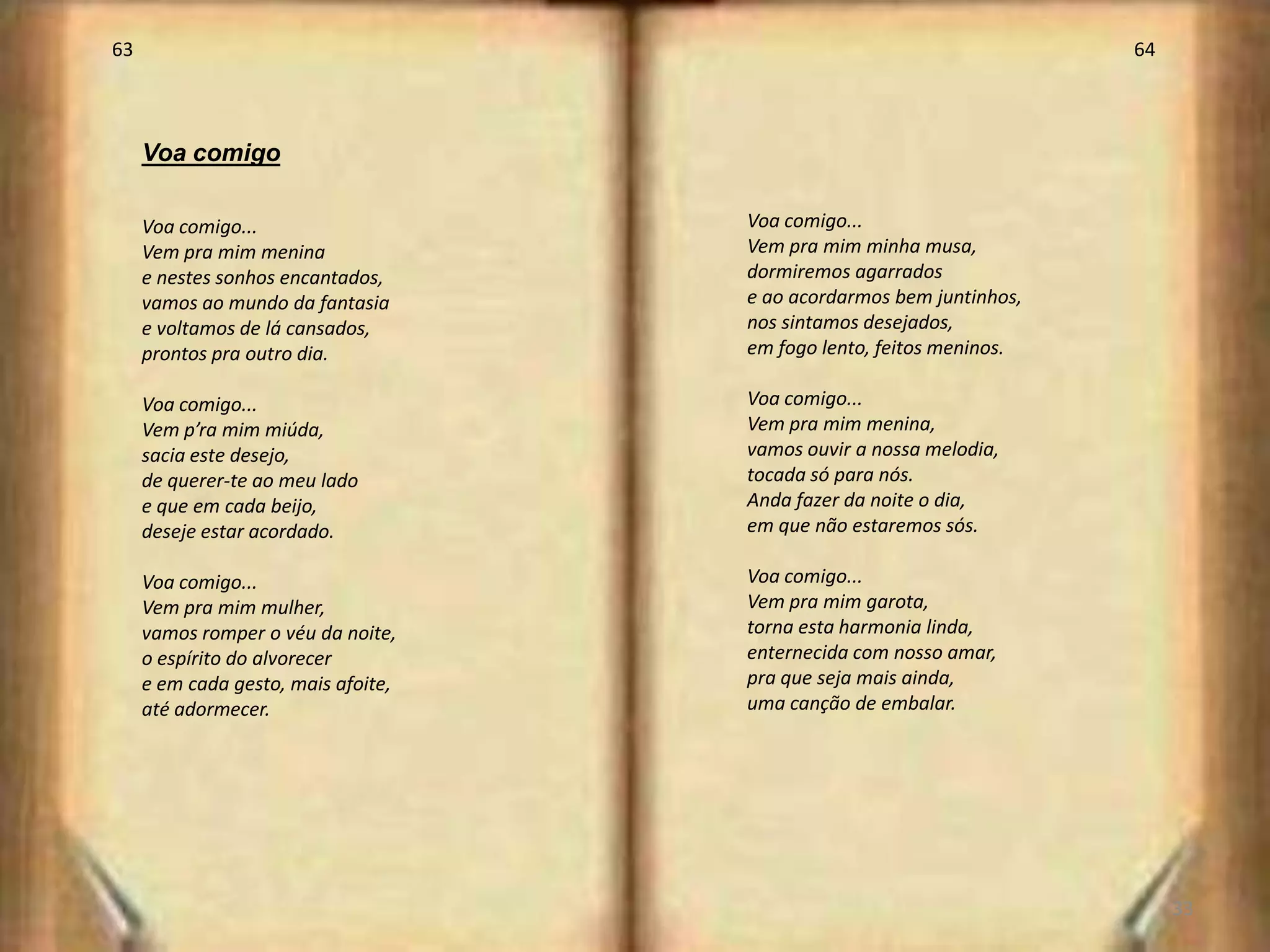 63                                                                    64



     Voa comigo

     Voa comigo...                   Voa comigo...
     Vem pra mim menina              Vem pra mim minha musa,
     e nestes sonhos encantados,     dormiremos agarrados
     vamos ao mundo da fantasia      e ao acordarmos bem juntinhos,
     e voltamos de lá cansados,      nos sintamos desejados,
     prontos pra outro dia.          em fogo lento, feitos meninos.

     Voa comigo...                   Voa comigo...
     Vem p’ra mim miúda,             Vem pra mim menina,
     sacia este desejo,              vamos ouvir a nossa melodia,
     de querer-te ao meu lado        tocada só para nós.
     e que em cada beijo,            Anda fazer da noite o dia,
     deseje estar acordado.          em que não estaremos sós.

     Voa comigo...                   Voa comigo...
     Vem pra mim mulher,             Vem pra mim garota,
     vamos romper o véu da noite,    torna esta harmonia linda,
     o espírito do alvorecer         enternecida com nosso amar,
     e em cada gesto, mais afoite,   pra que seja mais ainda,
     até adormecer.                  uma canção de embalar.




                                                                           33
 