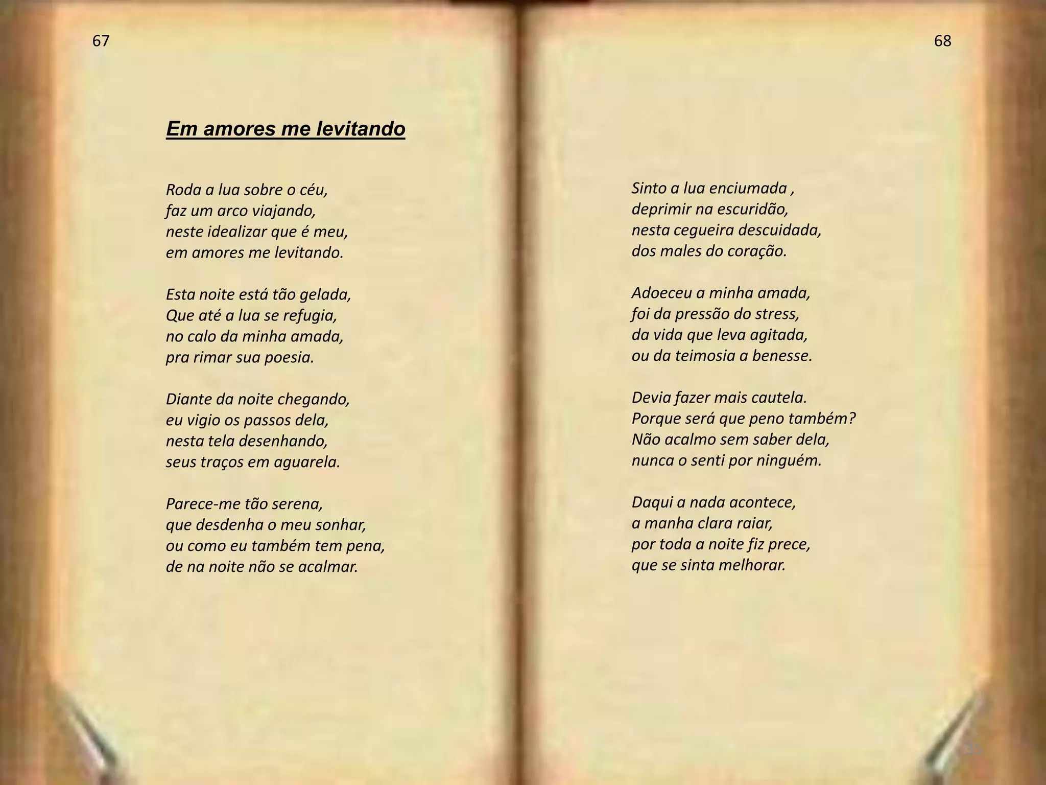 67                                                                68




     Em amores me levitando

     Roda a lua sobre o céu,       Sinto a lua enciumada ,
     faz um arco viajando,         deprimir na escuridão,
     neste idealizar que é meu,    nesta cegueira descuidada,
     em amores me levitando.       dos males do coração.

     Esta noite está tão gelada,   Adoeceu a minha amada,
     Que até a lua se refugia,     foi da pressão do stress,
     no calo da minha amada,       da vida que leva agitada,
     pra rimar sua poesia.         ou da teimosia a benesse.

     Diante da noite chegando,     Devia fazer mais cautela.
     eu vigio os passos dela,      Porque será que peno também?
     nesta tela desenhando,        Não acalmo sem saber dela,
     seus traços em aguarela.      nunca o senti por ninguém.

     Parece-me tão serena,         Daqui a nada acontece,
     que desdenha o meu sonhar,    a manha clara raiar,
     ou como eu também tem pena,   por toda a noite fiz prece,
     de na noite não se acalmar.   que se sinta melhorar.




                                                                       35
 