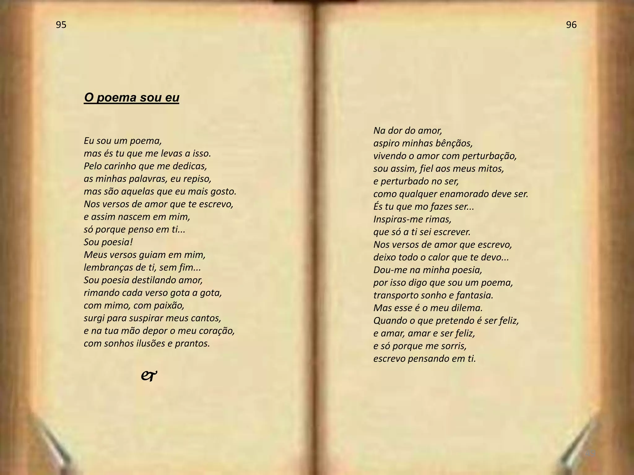 95                                                                             96




     O poema sou eu

                                          Na dor do amor,
     Eu sou um poema,                     aspiro minhas bênçãos,
     mas és tu que me levas a isso.       vivendo o amor com perturbação,
     Pelo carinho que me dedicas,         sou assim, fiel aos meus mitos,
     as minhas palavras, eu repiso,       e perturbado no ser,
     mas são aquelas que eu mais gosto.   como qualquer enamorado deve ser.
     Nos versos de amor que te escrevo,   És tu que mo fazes ser...
     e assim nascem em mim,               Inspiras-me rimas,
     só porque penso em ti...             que só a ti sei escrever.
     Sou poesia!                          Nos versos de amor que escrevo,
     Meus versos guiam em mim,            deixo todo o calor que te devo...
     lembranças de ti, sem fim...         Dou-me na minha poesia,
     Sou poesia destilando amor,          por isso digo que sou um poema,
     rimando cada verso gota a gota,      transporto sonho e fantasia.
     com mimo, com paixão,                Mas esse é o meu dilema.
     surgi para suspirar meus cantos,     Quando o que pretendo é ser feliz,
     e na tua mão depor o meu coração,    e amar, amar e ser feliz,
     com sonhos ilusões e prantos.        e só porque me sorris,
                                          escrevo pensando em ti.
                 j



                                                                                    49
 