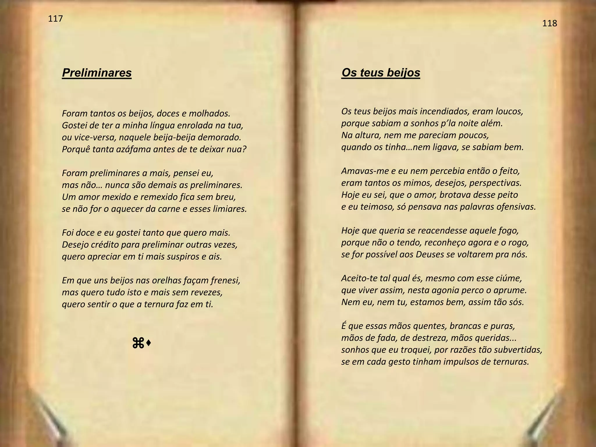 117                                                                                                    118




  Preliminares                                      Os teus beijos


  Foram tantos os beijos, doces e molhados.         Os teus beijos mais incendiados, eram loucos,
  Gostei de ter a minha língua enrolada na tua,     porque sabiam a sonhos p’la noite além.
  ou vice-versa, naquele beija-beija demorado.      Na altura, nem me pareciam poucos,
  Porquê tanta azáfama antes de te deixar nua?      quando os tinha…nem ligava, se sabiam bem.

  Foram preliminares a mais, pensei eu,             Amavas-me e eu nem percebia então o feito,
  mas não… nunca são demais as preliminares.        eram tantos os mimos, desejos, perspectivas.
  Um amor mexido e remexido fica sem breu,          Hoje eu sei, que o amor, brotava desse peito
  se não for o aquecer da carne e esses limiares.   e eu teimoso, só pensava nas palavras ofensivas.

  Foi doce e eu gostei tanto que quero mais.        Hoje que queria se reacendesse aquele fogo,
  Desejo crédito para preliminar outras vezes,      porque não o tendo, reconheço agora e o rogo,
  quero apreciar em ti mais suspiros e ais.         se for possível aos Deuses se voltarem pra nós.

  Em que uns beijos nas orelhas façam frenesi,      Aceito-te tal qual és, mesmo com esse ciúme,
  mas quero tudo isto e mais sem revezes,           que viver assim, nesta agonia perco o aprume.
  quero sentir o que a ternura faz em ti.           Nem eu, nem tu, estamos bem, assim tão sós.

                                                    É que essas mãos quentes, brancas e puras,
                                                    mãos de fada, de destreza, mãos queridas...
                   zu                               sonhos que eu troquei, por razões tão subvertidas,
                                                    se em cada gesto tinham impulsos de ternuras.
 