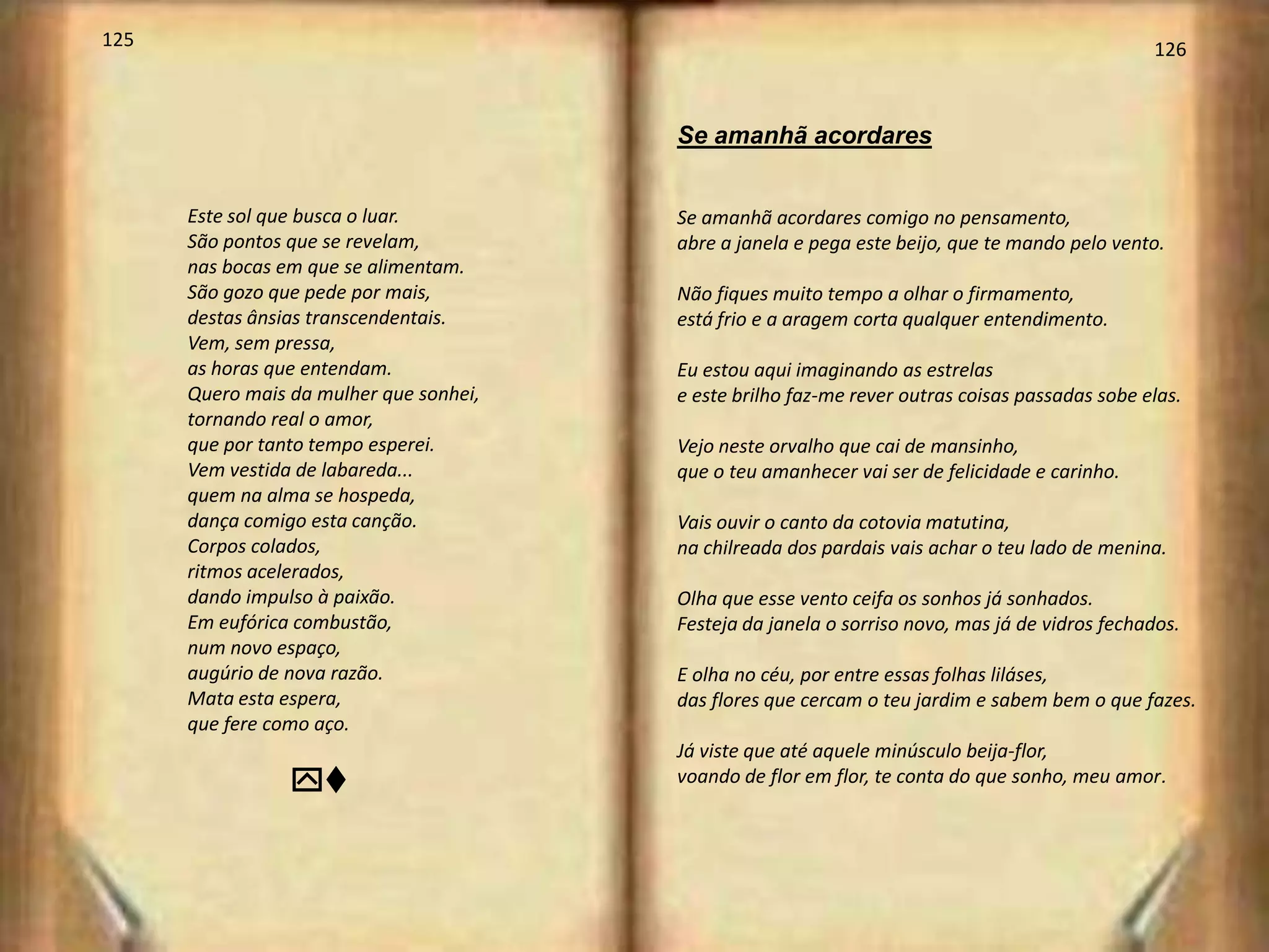 125                                                                                              126



                                         Se amanhã acordares


      Este sol que busca o luar.         Se amanhã acordares comigo no pensamento,
      São pontos que se revelam,         abre a janela e pega este beijo, que te mando pelo vento.
      nas bocas em que se alimentam.
      São gozo que pede por mais,        Não fiques muito tempo a olhar o firmamento,
      destas ânsias transcendentais.     está frio e a aragem corta qualquer entendimento.
      Vem, sem pressa,
      as horas que entendam.             Eu estou aqui imaginando as estrelas
      Quero mais da mulher que sonhei,   e este brilho faz-me rever outras coisas passadas sobe elas.
      tornando real o amor,
      que por tanto tempo esperei.       Vejo neste orvalho que cai de mansinho,
      Vem vestida de labareda...         que o teu amanhecer vai ser de felicidade e carinho.
      quem na alma se hospeda,
      dança comigo esta canção.          Vais ouvir o canto da cotovia matutina,
      Corpos colados,                    na chilreada dos pardais vais achar o teu lado de menina.
      ritmos acelerados,
      dando impulso à paixão.            Olha que esse vento ceifa os sonhos já sonhados.
      Em eufórica combustão,             Festeja da janela o sorriso novo, mas já de vidros fechados.
      num novo espaço,
      augúrio de nova razão.             E olha no céu, por entre essas folhas liláses,
      Mata esta espera,                  das flores que cercam o teu jardim e sabem bem o que fazes.
      que fere como aço.
                                         Já viste que até aquele minúsculo beija-flor,
                 yv                      voando de flor em flor, te conta do que sonho, meu amor.
 