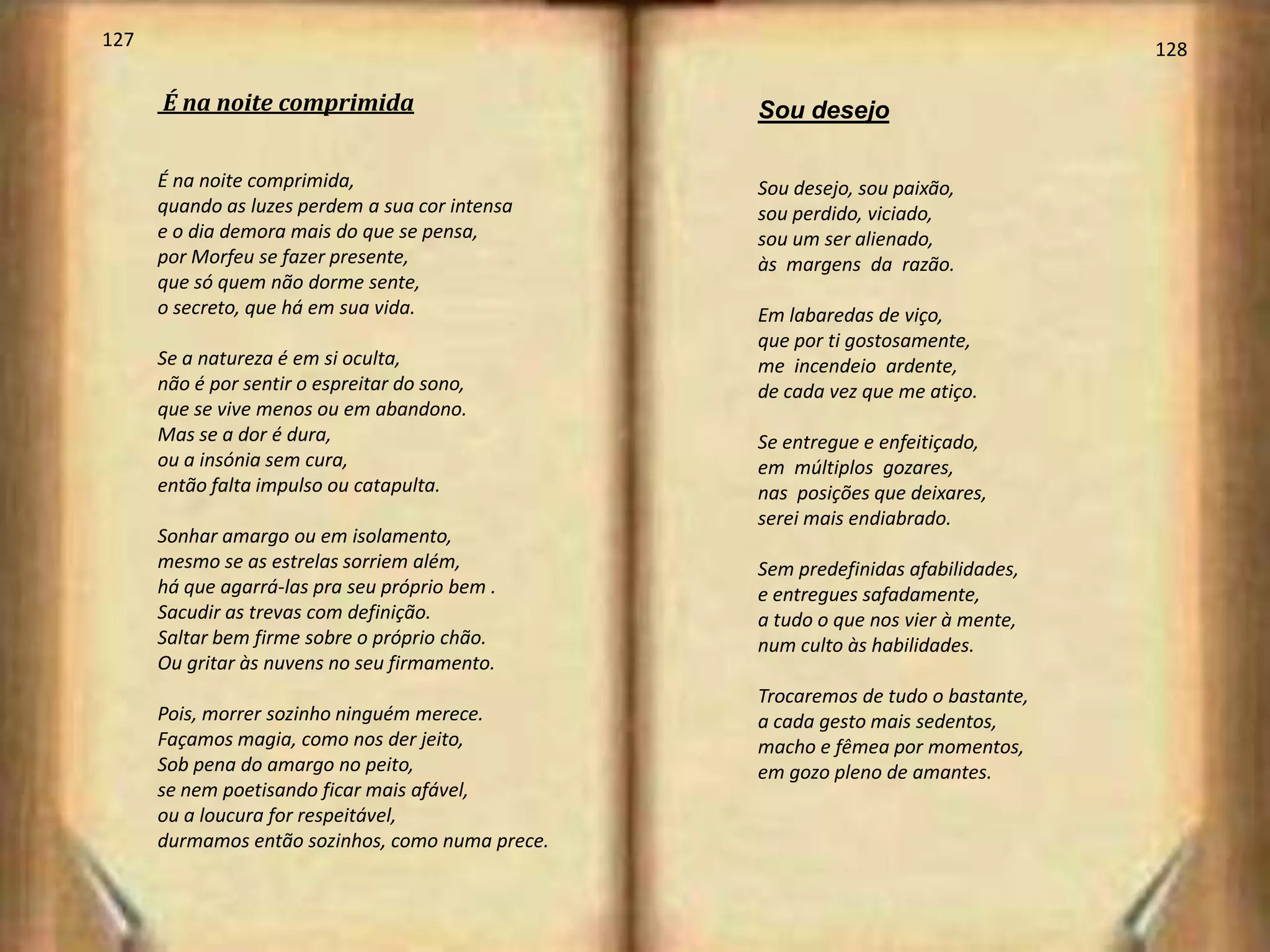 127                                                                                128

      É na noite comprimida                       Sou desejo

      É na noite comprimida,                      Sou desejo, sou paixão,
      quando as luzes perdem a sua cor intensa    sou perdido, viciado,
      e o dia demora mais do que se pensa,        sou um ser alienado,
      por Morfeu se fazer presente,               às margens da razão.
      que só quem não dorme sente,
      o secreto, que há em sua vida.              Em labaredas de viço,
                                                  que por ti gostosamente,
      Se a natureza é em si oculta,               me incendeio ardente,
      não é por sentir o espreitar do sono,       de cada vez que me atiço.
      que se vive menos ou em abandono.
      Mas se a dor é dura,                        Se entregue e enfeitiçado,
      ou a insónia sem cura,                      em múltiplos gozares,
      então falta impulso ou catapulta.           nas posições que deixares,
                                                  serei mais endiabrado.
      Sonhar amargo ou em isolamento,
      mesmo se as estrelas sorriem além,          Sem predefinidas afabilidades,
      há que agarrá-las pra seu próprio bem .     e entregues safadamente,
      Sacudir as trevas com definição.            a tudo o que nos vier à mente,
      Saltar bem firme sobre o próprio chão.      num culto às habilidades.
      Ou gritar às nuvens no seu firmamento.
                                                  Trocaremos de tudo o bastante,
      Pois, morrer sozinho ninguém merece.        a cada gesto mais sedentos,
      Façamos magia, como nos der jeito,          macho e fêmea por momentos,
      Sob pena do amargo no peito,                em gozo pleno de amantes.
      se nem poetisando ficar mais afável,
      ou a loucura for respeitável,
      durmamos então sozinhos, como numa prece.
 