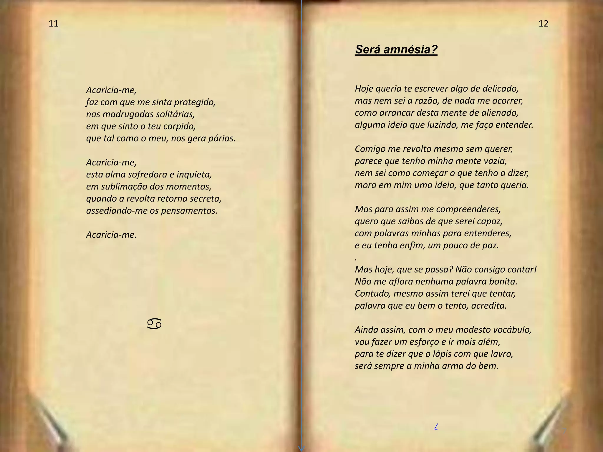 11                                                                                        12

                                            Será amnésia?


     Acaricia-me,                           Hoje queria te escrever algo de delicado,
     faz com que me sinta protegido,        mas nem sei a razão, de nada me ocorrer,
     nas madrugadas solitárias,             como arrancar desta mente de alienado,
     em que sinto o teu carpido,            alguma ideia que luzindo, me faça entender.
     que tal como o meu, nos gera párias.
                                            Comigo me revolto mesmo sem querer,
     Acaricia-me,                           parece que tenho minha mente vazia,
     esta alma sofredora e inquieta,        nem sei como começar o que tenho a dizer,
     em sublimação dos momentos,            mora em mim uma ideia, que tanto queria.
     quando a revolta retorna secreta,
     assediando-me os pensamentos.          Mas para assim me compreenderes,
                                            quero que saibas de que serei capaz,
     Acaricia-me.                           com palavras minhas para entenderes,
                                            e eu tenha enfim, um pouco de paz.
                                            .
                                            Mas hoje, que se passa? Não consigo contar!
                                            Não me aflora nenhuma palavra bonita.
                                            Contudo, mesmo assim terei que tentar,
                                            palavra que eu bem o tento, acredita.

                    a                       Ainda assim, com o meu modesto vocábulo,
                                            vou fazer um esforço e ir mais além,
                                            para te dizer que o lápis com que lavro,
                                            será sempre a minha arma do bem.




                                                               /
                                                                                               7
 