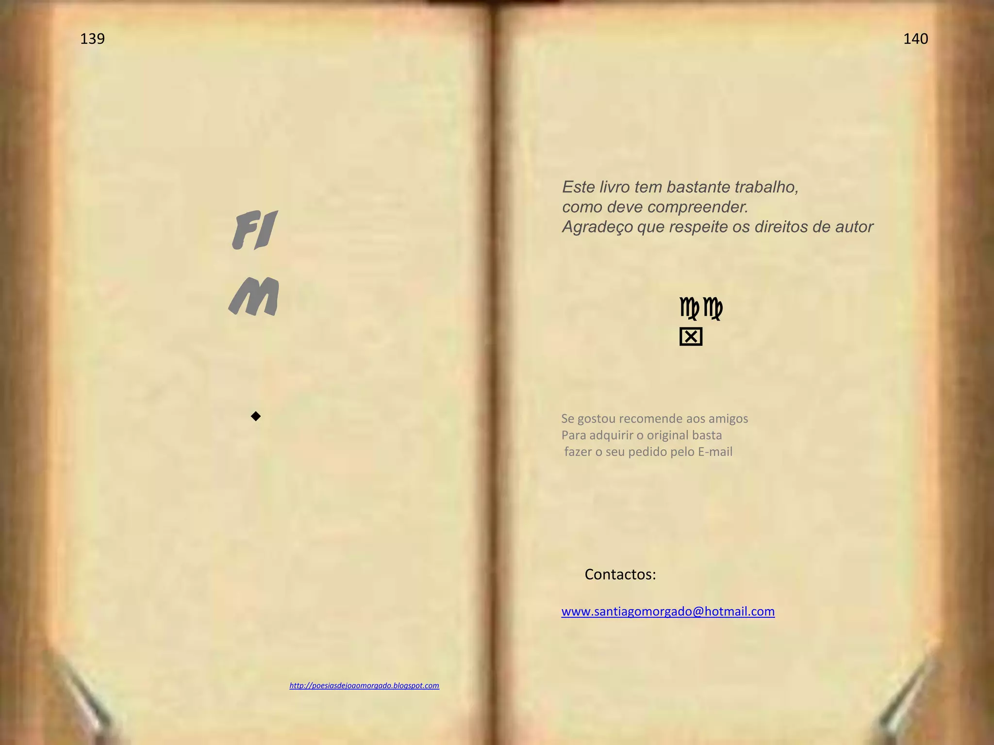 139                                                                                                140




                                                      Este livro tem bastante trabalho,


      Fi
                                                      como deve compreender.
                                                      Agradeço que respeite os direitos de autor




      m                                                                 cc
                                                                        x


      s                                               Se gostou recomende aos amigos
                                                      Para adquirir o original basta
                                                      fazer o seu pedido pelo E-mail




                                                         Contactos:

                                                      www.santiagomorgado@hotmail.com




           http://poesiasdejoaomorgado.blogspot.com
 