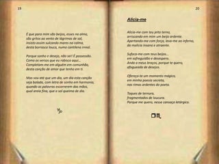 19                                                                                                20


                                                    Alicia-me

                                                    Alicia-me com teu jeito terno,
     É que para mim são beijos, esses na alma,
                                                    arriscando em mim um beijo ardente.
     são gritos ao vento de lágrimas de sal,
                                                    Apertando-me com força, leva-me ao inferno,
     insisto assim sulcando mares na calma,
                                                    da malícia insana e atraente.
     desta borrasca louca, numa cantilena irreal.
                                                    Sufoca-me com teus beijos...
     Porque sonho e desejo, não sei! É possessão.
                                                    em sofreguidão e desespero.
     Como os versos que eu rabisco aqui…
                                                    Anda a meus braços, porque te quero,
     Completam-me em alguém em comunhão,
                                                    afogueada de desejos.
     desta canção de amor que tenho em ti.
                                                    Ofereço-te um momento mágico,
     Mas vou até que um dia, um dia esta canção
                                                    em minha poesia secreta,
     seja balada, com letra de sonho em harmonia,
                                                    nas rimas ardentes do poeta.
     quando as palavras escorrerem das mãos,
     qual areia fina, que o sol queima de dia.
                                                    Toques de ternura,
                                                    fragmentados de loucura.
                                                    Porque me quero, nesse cansaço letárgico.

                         g
                                                                   qe




                                                                                                       11
 