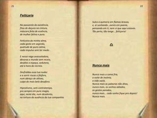 21                                                                                         22


     Feitiçaria

                                                Sulco a quimera em flamas bravas,
     Na passarela da existência,                e, aí sonhando...existo em poesia,
     fitas de doçura na cintura,                pensando em ti, nem vi que aqui estavas.
     máscara feita de essência,                 Tão perto, tão longe… feitiçaria!
     de mulher felina e pura.

     Feiticeira da minha alma,
     cada gesto em segredo,
     quietude de pura calma,
                                                               d
     cada impulso sem ter medo .

     E nessa vaga avassaladora,
     devoras o mundo sem receio,
     desatas o espaço, sedutora,
     até á hora do recreio.                     Nunca mais

     Desfraldas essa tua nudez
     e a sorrir riscas o fósforo,               Nunca mais a cama fria,
     num abraço de altivez,                     a noite de insónia,
     culpa do mais belo desaforo.               a vida vazia.
                                                Nunca mais as palavras não ditas,
     Hipnotismo, sem contratempo,               nunca mais, os sonhos adiados,
     pra sempre em pura magia,                  os gestos parados,
     aqui, neste dia, num desalento,            nunca mais… cada sonho fique pra depois!
     na tortura da ausência da tua companhia.   Nunca mais.




                                                                                                12
 