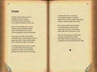 23                                                                                        24



     É ilusão

                                               Já não tenho mais a tua boca,
     É ilusão: amor, delírio de viver,         me mandando beijos e suspiros,
     é desejo, ternura e poesia,               perdes-te por outros sonhos feita louca,
     num lento e doce entorpecer,              assim as minhas noites são retiros.
     é um sonhar-te até que surja o dia.
                                               Sem essa tua pele suave e fresca,
     É por um mau fado que se revela,          a me deslumbrar com seu cariz,
     até que aquele momento venha,             sou eu que me perco na borrasca,
     mas a noite deixou de ser bela,           desta vida assim presa por um triz.
     É da tua ausência, esta dor tamanha.
                                               Este mar bravio que é o meu corpo,
     Como esse teu olhar me faz falta,         é agora um ginete feito sultão,
     esse brilho raro e quente que me atrai,   são ondas revoltas, estas que sulco,
     agora que não te vejo, tudo ressalta,     e espraiam em areias frias de mar chão.
     até a tristeza se impõe e sobressai.

     A noite que devia ser suave e calma,
     em sonhos belos cheios de graça,
     invade de sombras a minha alma,                            l
     porque esse corpo não me entrelaça.




                                                                                               13
 