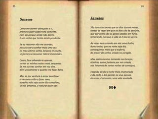 25                                                                                                26




     Deixa-me                                    Às vezes


     Deixa-me dormir abraçado a ti,              São tantas as vezes que os dias duram meses ,
     prometo fazer cadeirinha somente,           tantas as vezes em que os dias são de penúria,
     nem sei porque ainda não dormi,             que por vezes são os gestos atados em fúria,
     é um sonho que tenho ainda pendente.        lembrando-nos que a vida só é boa às vezes.

     Se eu ressonar não me acordes,              Às vezes nem criando em nós uma ilusão,
     posso estar a sonhar mais uma vez.          duma noite, que na noite seja dia,
     no meu último sonho, beijava-te os pés,     conseguimos mais que a euforia,
     se fores tu a ressonar não te incomodes.    do prazer do sonho, criado no coração.

     Quero ficar olhando-te apenas,              Mas assim mesmo tomando nos braços,
     tornar as minhas noites mais pequenas.      a beleza duma fantasia por nós criada,
     Se me ouvires sonhar em voz alta,           nos livramos de tantas noites de cansaços,
     direi unicamente o quanto me fazes falta.
                                                 Fazendo do dia a noite mais enamorada
     Mas se por ventura o amor acontecer         e da noite o dia ganhar os seus passos,
     e viermos então a fazer sexo,               às vezes, é só assim, uma vida sonhada.
     acredito não seja assim tão complexo,
     se nos amamos, é natural assim ser.
                                                                  yv




                                                                                                       14
 