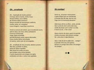 27                                                                                                   28


     Oh…orvalhada                                       Só contigo!


     Oh… inspiração de muitos poetas!                   Sentir-te…oh prazer imensurável...
     O tempo não te monta, minha musa.                  a gota d'água que me transborda,
     Porque brilhas, se és reflexo                      a energia que dá vida, leva ao céu.
     de meretriz deste Universo?                        Fogo num só momento desejável.
     Sonoro encanto de harmoniosa cadência,
     mulher, amor, ser complexo!                        Adormeço, fecho os olhos...anda, acorda.
     Louca imagem, à qual faço reverência.              Num surto de amor como este meu.
                                                        União do prazer com o amor e a vida,
     Foram os amores de ontem, que te acabaram assim,   é tocar no sol... é ter o céu!
     adorno doce, aos meus olhos sonhadores.
     Continua enamorada,                                Quero morrer de amor, quero-te querida.
     maga, fada encantada,                              Limites de prazer não existem contigo.
     parindo fantasia nestes sopros obcecados.          Sei…este amor é algo fabuloso.
     Como mulher felina mal amada,
     és luxúria, neste mate de arrenegados.             Vejo a vida de forma diferente... castigo?
                                                        E quando sinto isso, fico guloso.
     Oh… orvalhada do meu encanto, deleite e pranto.    Porque só contigo meu amor. Só contigo!
     Pão doce, proibido na dieta,                       Só contigo!
     fonte de refluxo expedito.
     Mar bravio de ondas em grito,
     que fustigas estas areias geladas.
     E assim aquecendo este sangue me agito,
                                                                        ht
     sonhando com dias e noites mais agitadas.




                                                                                                      15
 