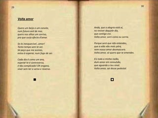 29                                                                              30



     Volta amor

     Quero um beijo e um convite,        Anda, que a alegria está aí,
     num futuro anil de mar,             no reviver daquele dia,
     quero nos olhos um sorriso,         que contigo vivi.
     pra que surja afecto d'amar.        Volta amor, sorri como eu sorria.

     Se és inesquecível…amor!            Porque será que não entendes,
     Tanto tempo sem te ver.             que a vida não mais pára,
     Só peço que me acenes,              nem nosso amor desmascara.
     estou à esperar, num fogo de ser.   Volta amor, só quero que te emendes.

     Cada dia é como um ano,             Eis toda a minha razão,
     esperar-te é controverso,           dum amor em convulsão,
     é tão complicado! Oh engano,        que aguarda o teu sinal.
     viver sem ter o verso e reverso.    Volta amor, sai desse pedestal.



                    n                                   p




                                                                                     16
 