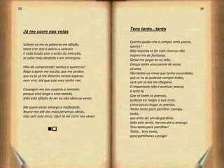 33                                                                                                 34




                                                       Tens tanto...tanto
     Já me corre nas veias

                                                       Queres ajudar-me a compor uma poesia,
     Soltam-se-me as palavras em aflição,              queres?
     neste crer que é delírio e ventura                Não importa se for com rima ou não.
     E cada brado com o ardor da intenção,             Inspira-me de fantasias.
     se solta mais abafado e em amargura.              Deixa-me pegar-te na mão.
                                                       Desejo tanto uma poesia de amor,
     Hão-de compreender sonhos e quimeras!             só uma.
     Rogo a quem me escuta, que me perdoe,             São tantas as rimas que tenho escondidas,
     que eu já só me detenho nestas esperas,           que se eu as pudesse compor todas,
     nem vivo, até que este meu sonho voe.             nem um só dia me chegaria.
                                                       O importante não é escrever poesia,
     Consagrei-me aos suspiros e lamento,              é senti-la.
     porque está longe o ente amado,                   Que se lixem os poemas,
     ante esta aflição de ser ou não ideia ao vento.   pudesse eu rasgar o que sinto,
                                                       como posso rasgar as poesias.
     Me quero antes amargo e malfadado.                Tenho tanto para partilhar contigo,
     Reunir-me até das mais perversas ideias,          tanto,
     mas sem este amor, não! Já me corre nas veias!    que sinto ser um desperdício,
                                                       todo este sentir, mesmo até o amargo.
                                                       Tens tanto para partilhar!
                     no                                Tanto… tens tanto,
                                                       para partilhares comigo!




                                                                                                        18
 