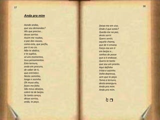 37                                                 38


     Anda pra mim

     Aonde andas,             Deixa-me em siso.
     que sou demandas?        Onde é que estás?
     Vês que preciso...       Queda-me na paz,
     desse sorriso.           deste sorrir.
     Assim me roubas,         Quero sentir,
     a paz das causas,        aquela chama,
     como esta, que porfio,   que de ti emana.
     por ti no cio.           Forço-me em ti
     Não te abdico,           em beijos e…
     e te suplico,            sonhos de posse
     só uns momentos,         que a ti endosse.
     teus pensamentos.        Quero-te tanto
     Esta ternura,            que sou um pranto.
     anda em procura,         Aqui definho
     de saber de ti,          triste e sozinho.
     que entristeci.          Volta depressa,
     Neste caminho,           sem que te peça.
     longe e sozinho.         Toma a ternura,
     Oh musa alta,            desta amargura.
     fazes-me falta.          Anda pra mim.
     São meus desejos,        Anda pra mim.
     cobrir-te de beijos.
     Se tanto careço,
     desse sorriso,


                                  j
                                  r
     anda, te peço.



                                                        20
 