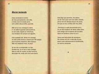 39                                                                                        40




     Morrer tentando

     Estou tentando te omitir,                   Este fogo que permito, me adoce,
     do meu pensamento e da vida,                vai de mal a pior sem me saber amado,
     é triste viver te vendo sorrir,             perco-me em desejos loucos de posse,
     sem colher desse brilho, querida.           em que os teus sonhos são meu fado.

     Não sei se vou conseguir a bem,             Entristeço a cada pensamento de ti,
     é- me difícil suportar esta ausência,       Se um dia mudares de ideias sabes bem,
     se em cada virgula ou reticência,           este amigo vai te esperar até ao além.
     vou lembrar-me sempre de alguém.            Quero-te lembrar como eu te vi.

     Esta saudade dói, deixa-me amargo,          Toma este beijo feito de amargura.
     no meu peito teima a chama que não apago,   Por teimar em ver a vida tão escura,
     por te querer esquecer, não esqueço.        quero viver eternamente te lembrando,
     Não me telefones mais, te peço.             ou morrer tentando.

     Se me vier a arrepender, eu ligo.
     Perdoa-me, eu só ver o meu umbigo,
     Mas se não for assim, eu faço asneira,
     desculpa-me, ando sem eira nem beira.                     s




                                                                                               21
 