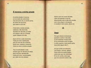 41                                                                           42




     É morena a minha amada

     A minha amada é morena,            Quero usar seu corpo de fada,
     cor do matiz da noite bela,        cobrir de poesias a sua tez,
     mas tal como ela, eu tenho pena,   desenhando nele a vida tão amada,
     do cheiro de açucena,              com rima alegre e sincopada
     que exala só pra ela.              e vocábulo mais suave, desta vez.

     É tão bela a minha amada,                      d
     radiante e tão divertida.
     Quando me não fala, já nada
     me alegra o dia ou a estada,       Saga
     neste rodopiar da vida.            Pra quê chamar de fantasia,
                                        quando o sonho é dourado,
     Quero tê-la a cada momento,        ou de instantes tresloucado.
     rindo pra mim enfeitiçada,         Se no momento certo se agita
     pois só com ela me contento,       e solta suspiros, como quem grita.
     assim sou, suspiros e lamento.     Serei feliz algum dia?!...
     Como eu amo a minha amada.
                                        Sei que sonho em demasia,
     Traz-me felicidade à vida,         com beijos, carícias, afagos.
     sempre que me devota um beijo,     Feito vinho de tantos bagos,
     para me ficar agradecida,          como este que me embriaga.
     canta pra mim, constrangida,       És tu em sonho, esta saga,
     por saber do meu desejo.           que me consome noite e dia.



                                                                                  22
 
