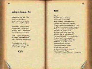 43                                                                                   44



                                       Filho
     Mais um dia teve o fim

                                       Filho!
     Mais um dia, que teve o fim,      Acredita-me, eu vou bem,
     outra noite sem te ver,           cá vou indo no meu viver,
     sempre teima em ser assim,        estou sofrendo, lutando a correr,
     mas o que é que hei-de fazer?     com loucura para tu seres alguém.
                                       Perdoa-me a insegurança a que te levei,
     São os meus sonhos voando,        se calhar houve passos errados que dei,
     em volta de ti, com ternura,      Falta aqui a tua voz na mesa do jantar
     só não te vejo... e até quando?   e esse riso de criança no ar.
     Assim, é a minha amargura.        Tu vieste e não houve outro jeito,
                                       senão te apertar contra o peito.
     Ainda não perdi a esperança,      Há horas felizes que eu lembro e repito.
     de que nos vamos encontrar,       Amanhã quero brincar de avô
     quero manter-me em confiança.     no chão da sala a fazer de burrito.
                                       Há tempo de desatar esse nó,
     Dum dia pleno de amar,            vai haver tempo pra tudo,
     beijar teu corpo e na dança,      olha o sol que nasce, miúdo.
     muitos verbos conjugar.           Tu fazes parte de mim,
                                       és um complemento do meu ego
               oy                      e portando eu te delego,
                                       vive, sonha que o meu amanhã sorrirá em ti.




                                                                                          23
 