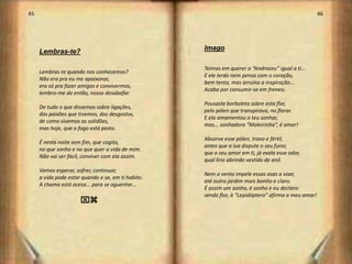 45                                                                                                   46




                                                    Imago
     Lembras-te?

                                                    Teimas em querer o “Androceu” igual a ti...
     Lembras-te quando nos conhecemos?
                                                    E ele lerdo nem pensa com o coração,
     Não era pra eu me apaixonar,
                                                    bem tenta, mas arruína a inspiração...
     era só pra fazer amigos e convivermos,
                                                    Acaba por consumir-se em frenesi.
     lembro-me do então, nosso desabafar.
                                                    Pousaste borboleta sobre esta flor,
     De tudo o que dissemos sobre ligações,
                                                    pelo pólen que transpirava, no florar.
     das paixões que tivemos, dos desgostos,
                                                    E ela amamentou o teu sonhar,
     de como vivemos as solidões,
                                                    mas... sonhadora “Moleirinha”, é amor!
     mas hoje, que o fogo está posto.
                                                    Absorve esse pólen, travo e fértil,
     É nesta noite sem fim, que cogito,
                                                    antes que a lua dispute o seu furor,
     no que sonho e no que quer a vida de mim.
                                                    que o seu amor em ti, já exala esse odor,
     Não vai ser fácil, conviver com ela assim.
                                                    qual lírio abrindo vestido de anil.
     Vamos esperar, sofrer, continuar,
                                                    Nem o vento impele essas asas a voar,
     a vida pode estar quando e se, em ti habito.
                                                    até outro jardim mais bonito e claro.
     A chama está acesa... para se aguentar...
                                                    É assim um sonho, é sonho e eu declaro:
                                                    sendo flor, à “Lepidóptero” afirmo o meu amar!
                      xz




                                                                                                          24
 