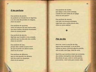 47                                                                                             48



     O teu perfume                            Esse perfume de mulher,
                                              que adoça o meu sentir amargo,
                                              criando em mim razão de um afago,
     Esse perfume de jasmim,                  choro-te sem querer!
     teu perfume se transforma em lágrimas,
     e eu me sinto tão perdido em mágoas,     Esse perfume de menina,
     choro-te assim!                          cujo odor me provoca nostalgias,
                                              sugerindo meus sonhos desses dias,
     Esse perfume de açucenas,                choro-te nesta neblina!
     como um pássaro de asas machucadas,
     nos meus sonhos, de penas encantadas,
     choro-te minhas penas!                                  v
     Esse perfume de alecrim,
     lágrimas, que invadem o meu coração,
     palavras que na alma são meu condão,     Flôr de tília
     choro-te sem fim!

     Esse perfume de rosa,                    Ama-me, como a uma flor de tília,
     porque não o exalas só para mim?         segura mas levemente, a um pé forte,
     Sei que te perdes em odores assim,       mesmo se secar, à fúria de alguma quezília,
     choro-te em prosa!                       não se solta, nem foge, cheia de sorte.

     Esse perfume de alfazema,                Qual lírio, que sozinho se bate nas ventanias,
     que eu sinto quando me abraças,          das minhas intempéries mais descabidas.
     sem teu corpo me desgraças,              Nas ânsias do que, como tu tanto querias,
     choro-te em poema!                       procuramos novo rumo para nossas vidas.




                                                                                                    25
 