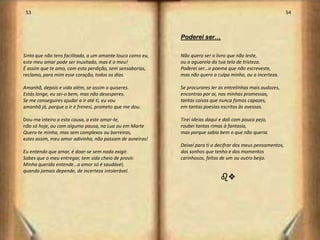 53                                                                                                           54



                                                            Poderei ser…

Sinto que não tens facilitado, a um amante louco como eu,   Não quero ser o livro que não leste,
este meu amar pode ser inusitado, mas é o meu!              ou a aguarela da tua tela de tristeza.
É assim que te amo, com esta perdição, sem sensaborias,     Poderei ser…o poema que não escreveste,
reclamo, para mim esse coração, todos os dias.              mas não quero a culpa minha, ou a incerteza.

Amanhã, depois e vida além, se assim o quiseres.            Se procurares ler as entrelinhas mais audazes,
Estás longe, eu sei-o bem, mas não desesperes.              encontras por ai, nas minhas promessas,
Se me conseguires ajudar a ir até ti, eu vou                tantas coisas que nunca fomos capazes,
amanhã já, porque o ir é frenesi, prometo que me dou.       em tantas poesias escritas às avessas.

Dou-me inteiro a esta causa, a este amar-te,                Tirei ideias daqui e dali com pouco pejo,
não só hoje, ou com alguma pausa, na Lua ou em Marte        roubei tantas rimas à fantasia,
Quero-te minha, mas sem complexos ou barreiras,             mas porque sabia bem o que não queria.
estes assim, meu amor adivinha, não passam de asneiras!
                                                            Deixei para ti o decifrar dos meus pensamentos,
Eu entendo que amar, é doar-se sem nada exigir.             dos sonhos que tenho e dos momentos
Sabes que o meu entregar, tem sido cheio de provir.         carinhosos, feitos de um ou outro beijo.
Minha querida entende…o amor só é saudável,
quando jamais depende, de incerteza intolerável.
                                                                              bv




                                                                                                                   28
 