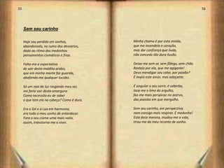 55                                                                                    56




     Sem seu carinho

     Hoje sou perdido em sonhos,             Minha chama é por esta miúda,
     abandonado, no rumo dos desvarios,      que me incendeia o coração,
     dado ao ritmo dos medonhos              mas dar confiança que iluda,
     pensamentos cismáticos e frios.         não concedo tão dura ilusão.
     .
     Falta-me a expectativa                  Deixa-me sem ar, sem fôlego, sem chão.
     de sair desta maldita aridez,           Rastejo por ela, que me agigante!
     que em minha mente faz guarida,         Devo mendigar seu calor, por paixão?
     abafando-me qualquer lucidez.           É ímpio este amar, mas adoçante.

     Só um raio de luz rasgando meu ser,     É singular o seu sorrir, é soberbo,
     me faria sair desta amargura.           lava-me o limo do orgulho,
     Como necessito eu de saber              faz-me mais perspicaz no acervo,
     o que tem ela na cabeça? Como é dura.   das poesias em que mergulho.

     Era o Sol e a Lua em harmonia,          Sem seu carinho, em perspectiva,
     era todo o meu sonho de entardecer.     nem consigo mais respirar. É medonho!
     Fora o seu ciúme uma mais-valia,        Esta doce menina, mudou-me a vida,
     assim, transtorna-me o viver.           tirou-me do meu recanto de sonho.




                                                                                           29
 